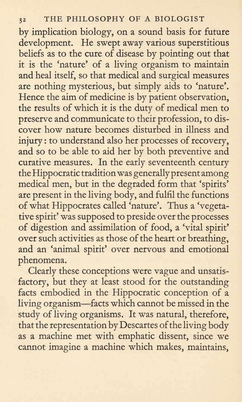 by implication biology, on a sound basis for future development. He swept away various superstitious beliefs as to the cure of disease by pointing out that it is the ‘nature’ of a living organism to maintain and heal itself, so that medical and surgical measures are nothing mysterious, but simply aids to ‘nature’. Hence the aim of medicine is by patient observation, the results of which it is the duty of medical men to preserve and communicate to their profession, to dis- cover how nature becomes disturbed in illness and injury: to understand also her processes of recovery, and so to be able to aid her by both preventive and curative measures. In the early seventeenth century the Hippocratic tradition was generally present among medical men, but in the degraded form that ‘spirits’ are present in the living body, and fulfil the functions of what Hippocrates called ‘nature’. Thus a ‘vegeta- tive spirit’ was supposed to preside over the processes of digestion and assimilation of food, a ‘vital spirit’ over such activities as those of the heart or breathing, and an ‘animal spirit’ over nervous and emotional phenomena. Clearly these conceptions were vague and unsatis- factory, but they at least stood for the outstanding facts embodied in the Hippocratic conception of a living organism—facts which cannot be missed in the study of living organisms. It was natural, therefore, that the representation by Descartes of the living body as a machine met with emphatic dissent, since we cannot imagine a machine which makes, maintains.