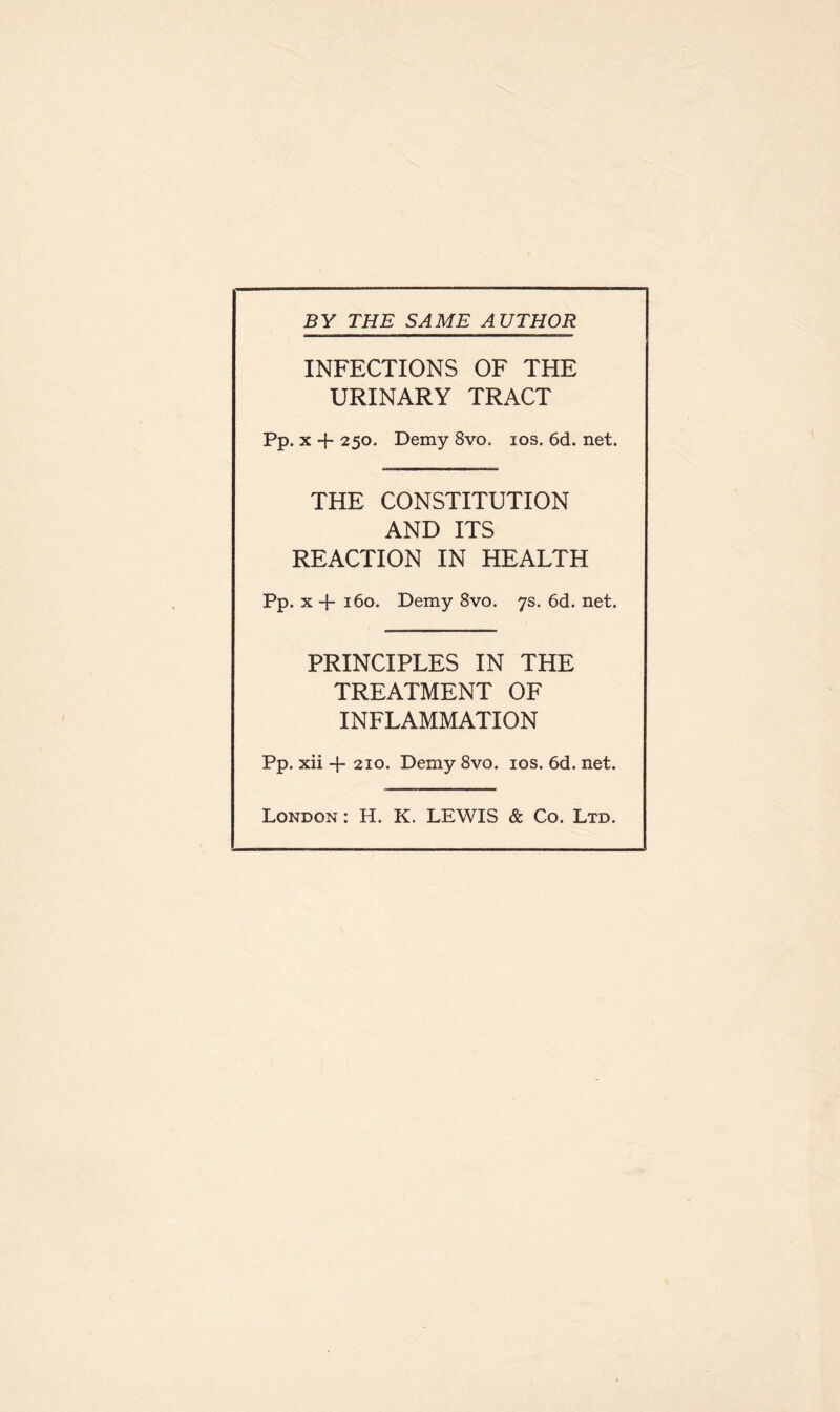 BY THE SAME AUTHOR INFECTIONS OF THE URINARY TRACT Pp. x + 250. Demy 8vo. 10s. 6d. net. THE CONSTITUTION AND ITS REACTION IN HEALTH Pp. x -j- 160. Demy 8vo. 7s. 6d. net. PRINCIPLES IN THE TREATMENT OF INFLAMMATION Pp. xii + 210. Demy 8vo. 10s. 6d. net. London : H. K. LEWIS & Co. Ltd.
