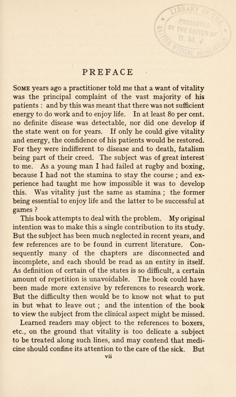 PREFACE Some years ago a practitioner told me that a want of vitality was the principal complaint of the vast majority of his patients : and by this was meant that there was not sufficient energy to do work and to enjoy life. In at least 80 per cent, no definite disease was detectable, nor did one develop if the state went on for years. If only he could give vitality and energy, the confidence of his patients would be restored. For they were indifferent to disease and to death, fatalism being part of their creed. The subject was of great interest to me. As a young man I had failed at rugby and boxing, because I had not the stamina to stay the course ; and ex- perience had taught me how impossible it was to develop this. Was vitality just the same as stamina ; the former being essential to enjoy life and the latter to be successful at games ? This book attempts to deal with the problem. My original intention was to make this a single contribution to its study. But the subject has been much neglected in recent years, and few references are to be found in current literature. Con- sequently many of the chapters are disconnected and incomplete, and each should be read as an entity in itself. As definition of certain of the states is so difficult, a certain amount of repetition is unavoidable. The book could have been made more extensive by references to research work. But the difficulty then would be to know not what to put in but what to leave out ; and the intention of the book to view the subject from the clinical aspect might be missed. Learned readers may object to the references to boxers, etc., on the ground that vitality is too delicate a subject to be treated along such lines, and may contend that medi- cine should confine its attention to the care of the sick. But