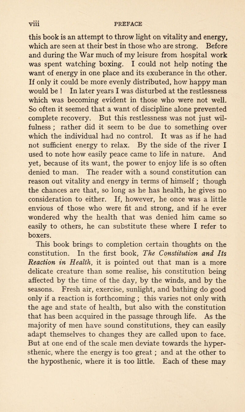 • • • this book is an attempt to throw light on vitality and energy, which are seen at their best in those who are strong. Before and during the War much of my leisure from hospital work was spent watching boxing. I could not help noting the want of energy in one place and its exuberance in the other. If only it could be more evenly distributed, how happy man would be ! In later years I was disturbed at the restlessness which was becoming evident in those who were not well. So often it seemed that a want of discipline alone prevented complete recovery. But this restlessness was not just wil- fulness ; rather did it seem to be due to something over which the individual had no control. It was as if he had not sufficient energy to relax. By the side of the river I used to note how easily peace came to life in nature. And yet, because of its want, the power to enjoy life is so often denied to man. The reader with a sound constitution can reason out vitality and energy in terms of himself ; though the chances are that, so long as he has health, he gives no consideration to either. If, however, he once was a little envious of those who were fit and strong, and if he ever wondered why the health that was denied him came so easily to others, he can substitute these where I refer to boxers. This book brings to completion certain thoughts on the constitution. In the first book, The Constitution and Its Reaction in Health, it is pointed out that man is a more delicate creature than some realise, his constitution being affected by the time of the day, by the winds, and by the seasons. Fresh air, exercise, sunlight, and bathing do good only if a reaction is forthcoming ; this varies not only with the age and state of health, but also with the constitution that has been acquired in the passage through life. As the majority of men have sound constitutions, they can easily adapt themselves to changes they are called upon to face. But at one end of the scale men deviate towards the hyper- sthenic, where the energy is too great ; and at the other to the hyposthenic, where it is too little. Each of these may