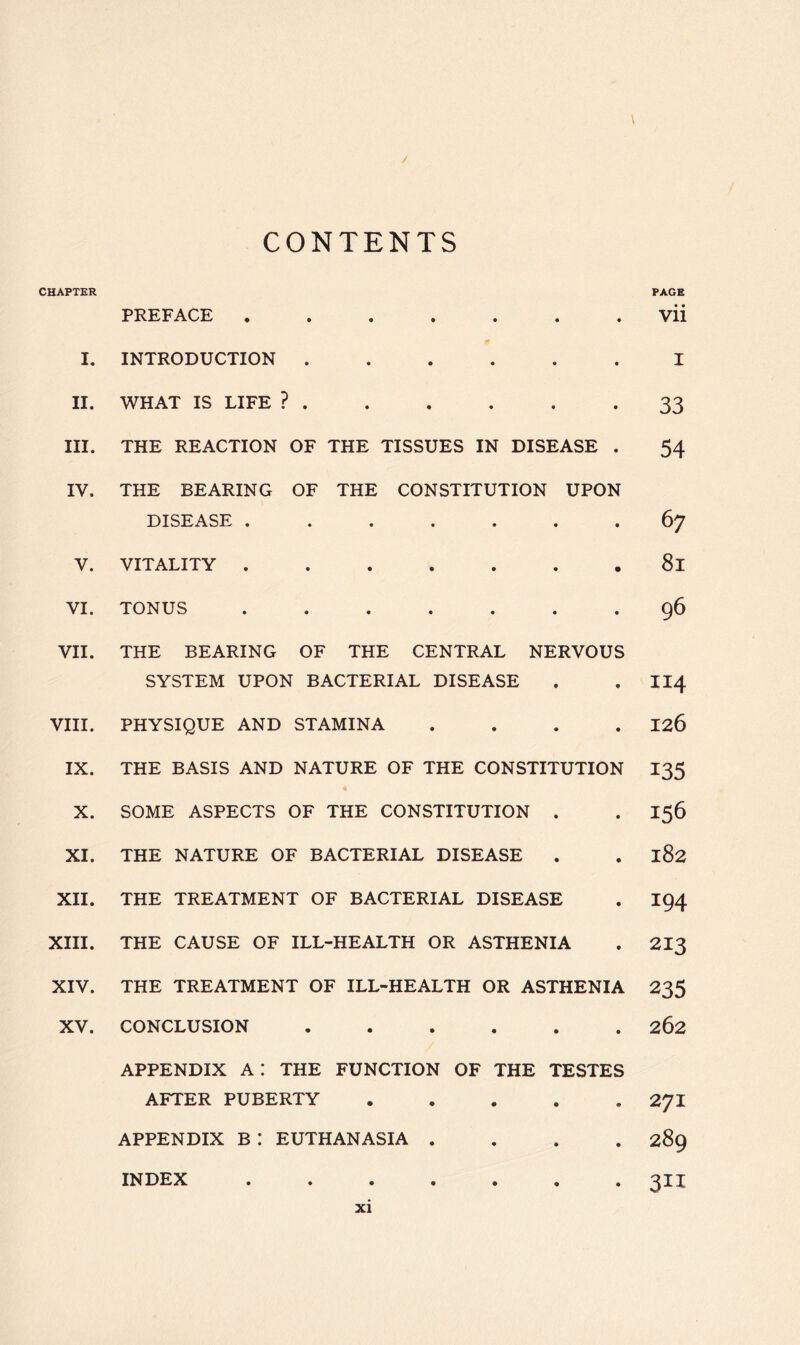 / CONTENTS CHAPTER PREFACE ....... I. INTRODUCTION ...... II. WHAT IS LIFE ? III. THE REACTION OF THE TISSUES IN DISEASE . IV. THE BEARING OF THE CONSTITUTION UPON DISEASE ....... V. VITALITY VI. TONUS ....... VII. THE BEARING OF THE CENTRAL NERVOUS SYSTEM UPON BACTERIAL DISEASE VIII. PHYSIQUE AND STAMINA . . . . IX. THE BASIS AND NATURE OF THE CONSTITUTION X. SOME ASPECTS OF THE CONSTITUTION . XI. THE NATURE OF BACTERIAL DISEASE XII. THE TREATMENT OF BACTERIAL DISEASE XIII. THE CAUSE OF ILL-HEALTH OR ASTHENIA XIV. THE TREATMENT OF ILL-HEALTH OR ASTHENIA XV. CONCLUSION APPENDIX A ! THE FUNCTION OF THE TESTES AFTER PUBERTY APPENDIX B : EUTHANASIA .... PAGE • • Vll I 33 54 6 7 8i 96 114 126 135 156 182 194 213 235 262 INDEX xi 27I 289