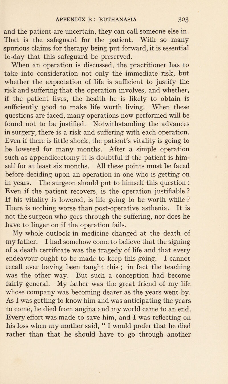 and the patient are uncertain, they can call someone else in. That is the safeguard for the patient. With so many spurious claims for therapy being put forward, it is essential to-day that this safeguard be preserved. When an operation is discussed, the practitioner has to take into consideration not only the immediate risk, but whether the expectation of life is sufficient to justify the risk and suffering that the operation involves, and whether, if the patient lives, the health he is likely to obtain is sufficiently good to make life worth living. When these questions are faced, many operations now performed will be found not to be justified. Notwithstanding the advances in surgery, there is a risk and suffering with each operation. Even if there is little shock, the patient’s vitality is going to be lowered for many months. After a simple operation such as appendicectomy it is doubtful if the patient is him- self for at least six months. All these points must be faced before deciding upon an operation in one who is getting on in years. The surgeon should put to himself this question : Even if the patient recovers, is the operation justifiable ? If his vitality is lowered, is life going to be worth while ? There is nothing worse than post-operative asthenia. It is not the surgeon who goes through the suffering, nor does he have to linger on if the operation fails. My whole outlook in medicine changed at the death of my father. I had somehow come to believe that the signing of a death certificate was the tragedy of life and that every endeavour ought to be made to keep this going. I cannot recall ever having been taught this ; in fact the teaching was the other way. But such a conception had become fairly general. My father was the great friend of my life whose company was becoming dearer as the years went by. As I was getting to know him and was anticipating the years to come, he died from angina and my world came to an end. Every effort was made to save him, and I was reflecting on his loss when my mother said, “ I would prefer that he died rather than that he should have to go through another