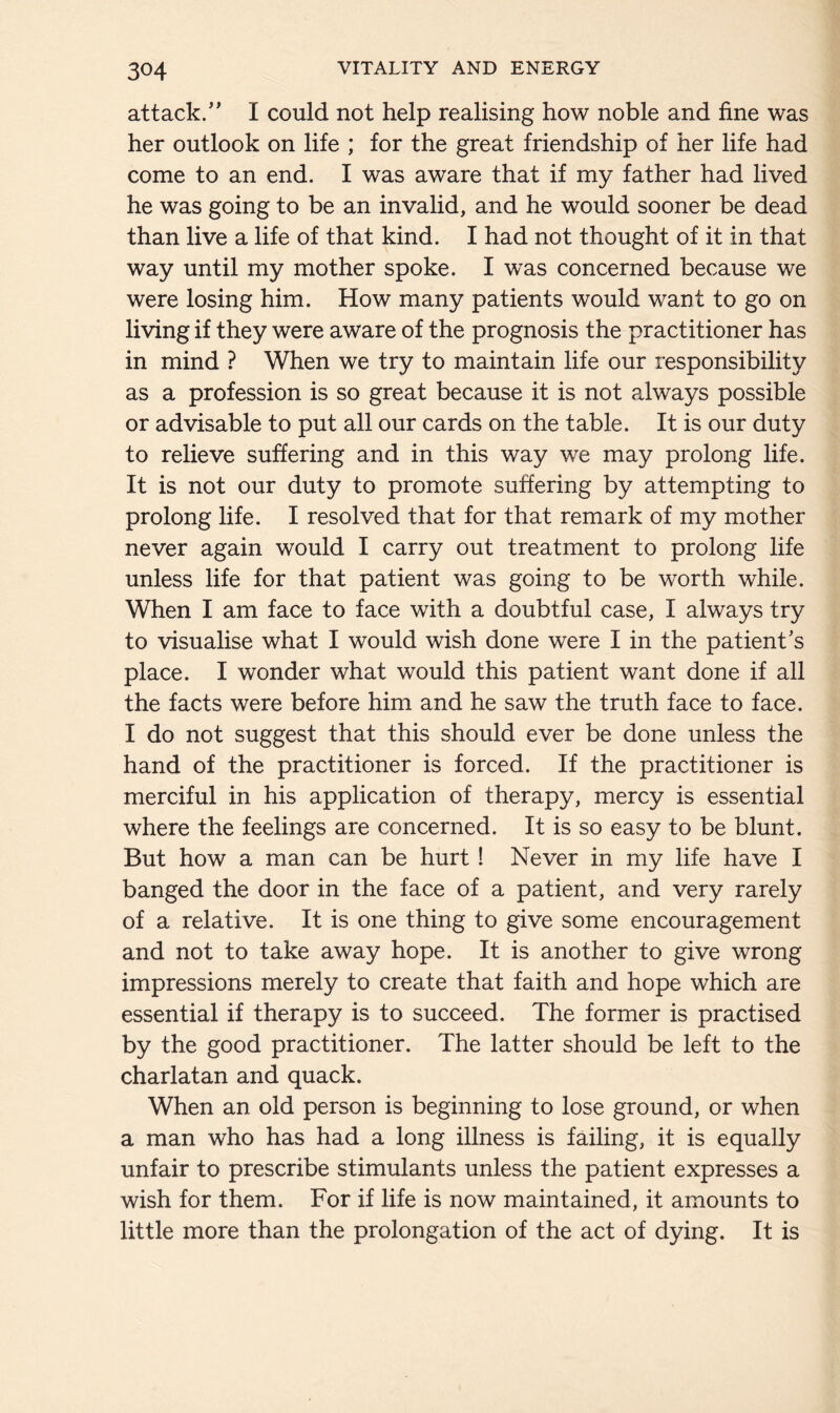 attack/’ I could not help realising how noble and fine was her outlook on life ; for the great friendship of her life had come to an end. I was aware that if my father had lived he was going to be an invalid, and he would sooner be dead than live a life of that kind. I had not thought of it in that way until my mother spoke. I was concerned because we were losing him. How many patients would want to go on living if they were aware of the prognosis the practitioner has in mind ? When we try to maintain life our responsibility as a profession is so great because it is not always possible or advisable to put all our cards on the table. It is our duty to relieve suffering and in this way we may prolong life. It is not our duty to promote suffering by attempting to prolong life. I resolved that for that remark of my mother never again would I carry out treatment to prolong life unless life for that patient was going to be worth while. When I am face to face with a doubtful case, I always try to visualise what I would wish done were I in the patient’s place. I wonder what would this patient want done if all the facts were before him and he saw the truth face to face. I do not suggest that this should ever be done unless the hand of the practitioner is forced. If the practitioner is merciful in his application of therapy, mercy is essential where the feelings are concerned. It is so easy to be blunt. But how a man can be hurt ! Never in my life have I banged the door in the face of a patient, and very rarely of a relative. It is one thing to give some encouragement and not to take away hope. It is another to give wrong impressions merely to create that faith and hope which are essential if therapy is to succeed. The former is practised by the good practitioner. The latter should be left to the charlatan and quack. When an old person is beginning to lose ground, or when a man who has had a long illness is failing, it is equally unfair to prescribe stimulants unless the patient expresses a wish for them. For if life is now maintained, it amounts to little more than the prolongation of the act of dying. It is