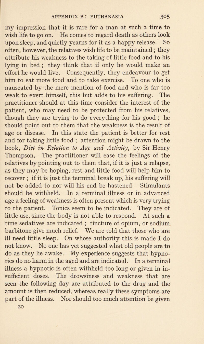 my impression that it is rare for a man at such a time to wish life to go on. He comes to regard death as others look upon sleep, and quietly yearns for it as a happy release. So often, however, the relatives wish life to be maintained; they attribute his weakness to the taking of little food and to his lying in bed ; they think that if only he would make an effort he would live. Consequently, they endeavour to get him to eat more food and to take exercise. To one who is nauseated by the mere mention of food and who is far too weak to exert himself, this but adds to his suffering. The practitioner should at this time consider the interest of the patient, who may need to be protected from his relatives, though they are trying to do everything for his good ; he should point out to them that the weakness is the result of age or disease. In this state the patient is better for rest and for taking little food ; attention might be drawn to the book, Diet in Relation to Age and Activity, by Sir Henry Thompson. The practitioner will ease the feelings of the relatives by pointing out to them that, if it is just a relapse, as they may be hoping, rest and little food will help him to recover ; if it is just the terminal break up, his suffering will not be added to nor will his end be hastened. Stimulants should be withheld. In a terminal illness or in advanced age a feeling of weakness is often present which is very trying to the patient. Tonics seem to be indicated. They are of little use, since the body is not able to respond. At such a time sedatives are indicated ; tincture of opium, or sodium barbitone give much relief. We are told that those who are ill need little sleep. On whose authority this is made I do not know. No one has yet suggested what old people are to do as they lie awake. My experience suggests that hypno- tics do no harm in the aged and are indicated. In a terminal illness a hypnotic is often withheld too long or given in in- sufficient doses. The drowsiness and weakness that are seen the following day are attributed to the drug and the amount is then reduced, whereas really these symptoms are part of the illness. Nor should too much attention be given 20