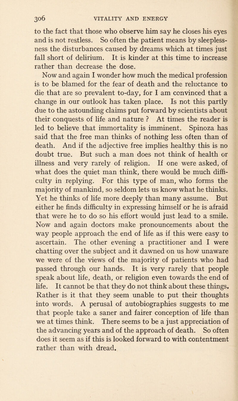 to the fact that those who observe him say he closes his eyes and is not restless. So often the patient means by sleepless- ness the disturbances caused by dreams which at times just fall short of delirium. It is kinder at this time to increase rather than decrease the dose. Now and again I wonder how much the medical profession is to be blamed for the fear of death and the reluctance to die that are so prevalent to-day, for I am convinced that a change in our outlook has taken place. Is not this partly due to the astounding claims put forward by scientists about their conquests of life and nature ? At times the reader is led to believe that immortality is imminent. Spinoza has said that the free man thinks of nothing less often than of death. And if the adjective free implies healthy this is no doubt true. But such a man does not think of health or illness and very rarely of religion. If one were asked, of what does the quiet man think, there would be much diffi- culty in replying. For this type of man, who forms the majority of mankind, so seldom lets us know what he thinks. Yet he thinks of life more deeply than many assume. But either he finds difficulty in expressing himself or he is afraid that were he to do so his effort would just lead to a smile. Now and again doctors make pronouncements about the way people approach the end of life as if this were easy to ascertain. The other evening a practitioner and I were chatting over the subject and it dawned on us how unaware we were of the views of the majority of patients who had passed through our hands. It is very rarely that people speak about life, death, or religion even towards the end of life. It cannot be that they do not think about these things. Rather is it that they seem unable to put their thoughts into words. A perusal of autobiographies suggests to me that people take a saner and fairer conception of life than we at times think. There seems to be a just appreciation of the advancing years and of the approach of death. So often does it seem as if this is looked forward to with contentment rather than with dread.