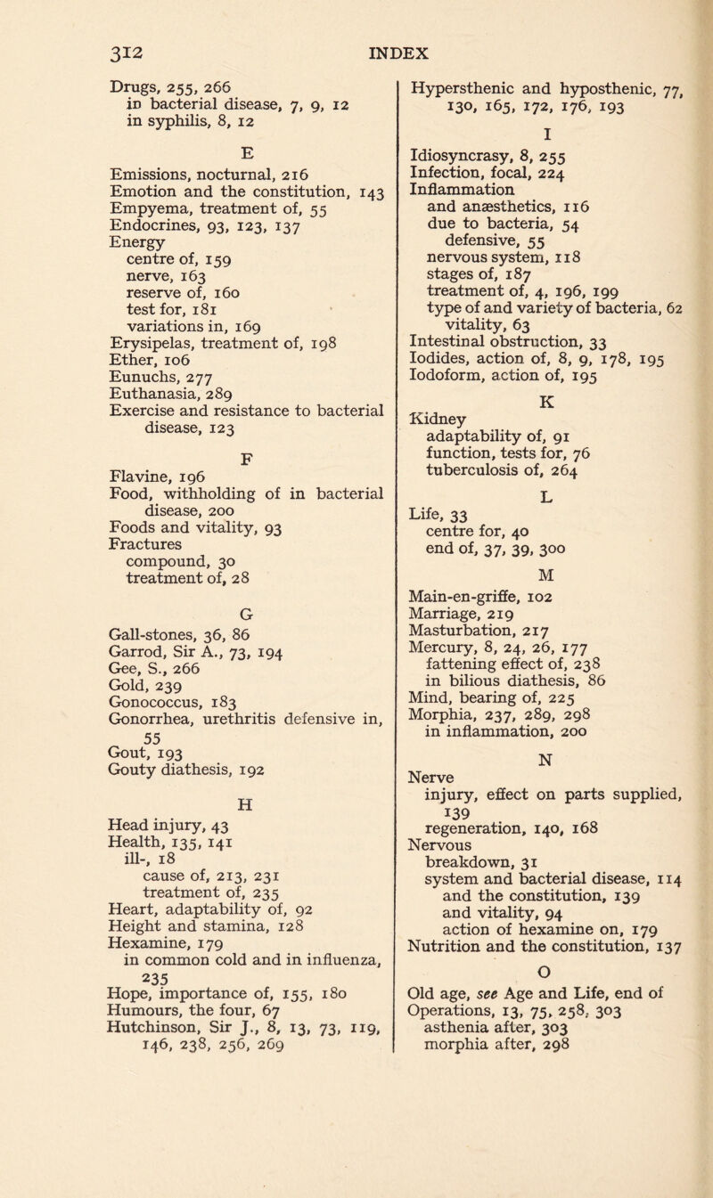 Drugs, 255, 266 in bacterial disease, 7, 9, 12 in syphilis, 8, 12 E Emissions, nocturnal, 216 Emotion and the constitution, 143 Empyema, treatment of, 55 Endocrines, 93, 123, 137 Energy- centre of, 159 nerve, 163 reserve of, 160 test for, 181 variations in, 169 Erysipelas, treatment of, 198 Ether, 106 Eunuchs, 277 Euthanasia, 289 Exercise and resistance to bacterial disease, 123 F Flavine, 196 Food, withholding of in bacterial disease, 200 Foods and vitality, 93 Fractures compound, 30 treatment of, 28 G Gall-stones, 36, 86 Garrod, Sir A., 73, 194 Gee, S., 266 Gold, 239 Gonococcus, 183 Gonorrhea, urethritis defensive in, 55 Gout, 193 Gouty diathesis, 192 H Head injury, 43 Health, 135, 141 ill-, 18 cause of, 213, 231 treatment of, 235 Heart, adaptability of, 92 Height and stamina, 128 Hexamine, 179 in common cold and in influenza, 235 Hope, importance of, 155, 180 Humours, the four, 67 Hutchinson, Sir J., 8, 13, 73, 119, 146, 238, 256, 269 Hypersthenic and hyposthenic, 77, 130, 165, 172, 176, 193 I Idiosyncrasy, 8, 255 Infection, focal, 224 Inflammation and anaesthetics, 116 due to bacteria, 54 defensive, 55 nervous system, 118 stages of, 187 treatment of, 4, 196, 199 type of and variety of bacteria, 62 vitality, 63 Intestinal obstruction, 33 Iodides, action of, 8, 9, 178, 195 Iodoform, action of, 195 K Kidney adaptability of, 91 function, tests for, 76 tuberculosis of, 264 L Life, 33 centre for, 40 end of, 37, 39, 300 M Main-en-griffe, 102 Marriage, 219 Masturbation, 217 Mercury, 8, 24, 26, 177 fattening effect of, 238 in bilious diathesis, 86 Mind, bearing of, 225 Morphia, 237, 289, 298 in inflammation, 200 N Nerve injury, effect on parts supplied, 139 regeneration, 140, 168 Nervous breakdown, 31 system and bacterial disease, 114 and the constitution, 139 and vitality, 94 action of hexamine on, 179 Nutrition and the constitution, 137 O Old age, see Age and Life, end of Operations, 13, 75, 258, 303 asthenia after, 303 morphia after, 298