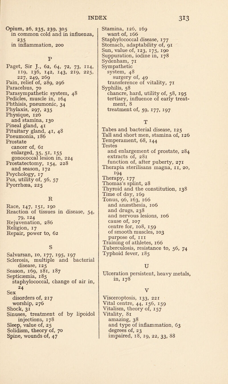 Opium, 26, 235, 239, 305 in common cold and in influenza, 235 in inflammation, 200 P Paget, Sir J., 62, 64, 72, 73, 114, 119, 136, 142, 143, 219, 225, 227, 249, 269 Pain, relief of, 289, 296 Paracelsus, 70 Parasympathetic system, 48 Pedicles, muscle in, 164 Phthisis, pneumonic, 34 Phylaxis, 297, 235 Physique, 126 and stamina, 130 Pineal gland, 41 Pituitary gland, 41, 48 Pneumonia, 186 Prostate cancer of, 61 enlarged, 35, 51, 155 gonococcal lesion in, 224 Prostatectomy, 154, 228 and season, 172 Psychology, 17 Pus, utility of, 56, 57 Pyorrhoea, 225 R Race, 147, 151, 190 Reaction of tissues in disease, 54, 79, 124 Rejuvenation, 286 Religion, 17 Repair, power to, 62 S Salvarsan, 10, 177, 195, 197 Sclerosis, multiple and bacterial disease, 125 Season, 169, 181, 187 Septicaemia, 185 staphylococcal, change of air in, 24 Sex disorders of, 217 worship, 276 Shock, 31 Sinuses, treatment of by lipoidol injections, 178 Sleep, value of, 25 Solidism, theory of, 70 Spine, wounds of, 47 Stamina, 126, 169 want of, 166 Staphylococcal disease, 177 Stomach, adaptability of, 91 Sun, value of, 123, 175, 190 Suppuration, iodine in, 178 Sydenham, 71 Sympathetic system, 48 surgery of, 49 transference of vitality, 71 Syphilis, 58 chancre, hard, utility of, 58, 195 tertiary, influence of early treat- ment, 8 treatment of, 59, 177, 197 T Tabes and bacterial disease, 125 Tall and short men, stamina of, 126 Temperament, 68, 144 Testes and enlargement of prostate, 284 extracts of, 281 function of, after puberty, 271 Therapia sterilisans magna, n, 20, 194 Therapy, 177 Thomas’s splint, 28 Thyroid and the constitution, 138 Time of day, 169 Tonus, 96, 163, 166 and anaesthesia, 106 and drugs, 238 and nervous lesions, 106 cause of, 107 centre for, 108, 159 of smooth muscles, 103 purpose of, m Training of athletes, 166 Tuberculosis, resistance to, 56, 74 Typhoid fever, 185 U Ulceration persistent, heavy metals, in, 178 V Visceroptosis, 133, 221 Vital centre, 44, 156, 159 Vitalism, theory of, 157 Vitality, 81 amazing, 38 and type of inflammation, 63 degrees of, 23 impaired, 18, 19, 22, 33, 88