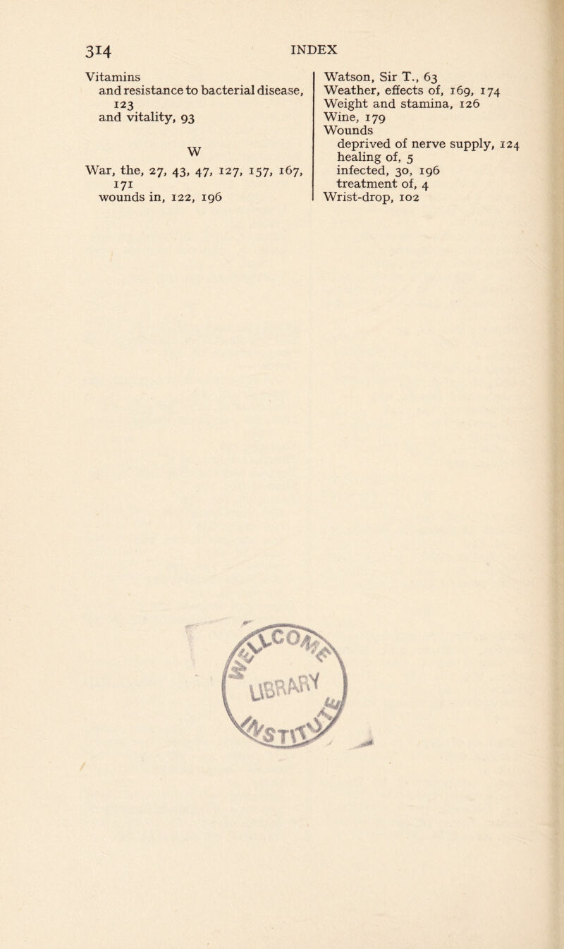 Vitamins and resistance to bacterial disease, 123 and vitality, 93 W War, the, 27, 43, 47, 127, 157, 167, 171 wounds in, 122, 196 Watson, Sir T., 63 Weather, effects of, 169, 174 Weight and stamina, 126 Wine, 179 Wounds deprived of nerve supply, 124 healing of, 5 infected, 30, 196 treatment of, 4 Wrist-drop, 102