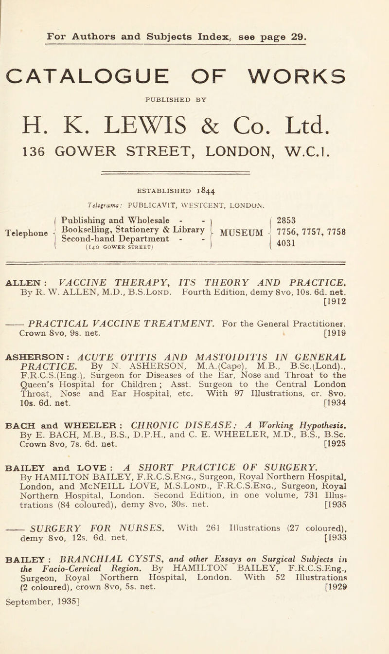 For Authors and Subjects Index,- see page 29. CATALOGUE OF WORKS PUBLISHED BY H. K. LEWIS & Co. Ltd. 136 GOWER STREET, LONDON, W.C.I. ESTABLISHED 1844 Telegrams: PUBLICAVIT, WF.STCENT, LONDON. ( Publishing and Wholesale - Telephone J Bookselling, Stationery & Library ^ 1 Second-hand Department - l (14O GOWER STREET) | 2853 - MUSEUM 7756, 7757, 7758 | 4031 ALLEN : VACCINE THERAPY, ITS THEORY AND PRACTICE. By R. W. ALLEN, M.D., B.S.Lond. Fourth Edition, demy 8vo, 10s. 6d. net. [1912 PRACTICAL VACCINE TREATMENT. For the General Practitioner. Crown 8vo, 9s. net. [1919 ASHERSON: ACUTE OTITIS AND MASTOIDITIS IN GENERAL PRACTICE. By N. ASHERSON, M.A.(Cape), M.B., B.Sc.(Lond)., F.R.C.S.(Eng-), Surgeon for Diseases of the Ear, Nose and Throat to the Queen’s Hospital for Children; Asst. Surgeon to the Central London Throat, Nose and Ear Hospital, etc. With 97 Illustrations, cr. 8vo. 10s. 6d. net. [1934 BACH and WHEELER: CHRONIC DISEASE: A Working Hypothesis. By E. BACH, M.B., B.S., D.P.H., and C. E. WHEELER, M.D., B.S., B.Sc. Crown 8vo, 7s. 6d. net. [1925 BAILEY and LOVE : A SHORT PRACTICE OF SURGERY. By HAMILTON BAILEY, F.R.C.S.Eng., Surgeon, Royal Northern Hospital, London, and McNEILL LOVE, M.S.Lond., F.R.C.S.Eng., Surgeon, Royal Northern Hospital, London. Second Edition, in one volume, 731 Illus- trations (84 coloured), demy 8vo, 30s. net. [1935 SURGERY FOR NURSES. With 261 Illustrations (27 coloured), demy 8vo, 12s. 6d. net. [1933 BAILEY : BRANCHIAL CYSTS, and other Essays on Surgical Subjects in the Facio-Cervical Region. By HAMILTON BAILEY, F.R.C.S.Eng., Surgeon, Royal Northern Hospital, London. With 52 Illustrations (2 coloured), crown 8vo, 5s. net. [1929 September, 1935]