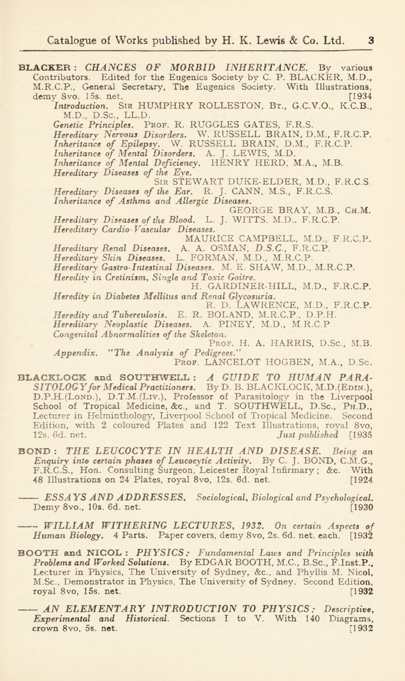 BLACKER : CHANCES OF MORBID INHERITANCE. By various Contributors. Edited for the Eugenics Society by C. P. BLACKER, M.D., M.R.C.P., General Secretary, The Eugenics Society. With Illustrations, demy 8vo, 15s. net. H934 Introduction. Sir HUMPHRY ROLLESTON, Bt., G.C.V.O., K.C.B., M.D., D.Sc., LL.D. Genetic Principles. Prof. R. RUGGLES GATES, F.R.S. Hereditary Nervous Disorders. W. RUSSELL BRAIN, D.M., F.R.C.P. Inheritance of Epilepsy. W. RUSSELL BRAIN, D.M., F.R.C.P, Inheritance of Mental Disorders. A. J. LEWIS, M.D. Inheritance of Mental Deficiency. HENRY HERD, M.A., M.B. Hereditary Diseases of the Eye. Sir STEWART DUKE-ELDER, M.D., F.R.GS Hereditary^ Diseases of the Ear. R. J. CANN, M.S., F.R.C.S. Inheritance of Asthma and Allergic Diseases. GEORGE BRAY, M.B., Ch.M. Hereditary Diseases of the Blood. L. J. WITTS. M.D., F.R.C.P. Hereditary Cardio- Vascular Diseases. MAURICE CAMPBELL, M.D., F.R.C.P. Hereditary Renal Diseases, A. A. OSMAN, D.S.C., F.R.C.P. Hereditary Skin Diseases. L. FORMAN, M.D., M.R.C.P. Hereditary Gastro-Intestinal Diseases. M. E. SHAW, M.D., M.R.C.P. Heredity in Cretinism, Single and Toxic Goitre, H. GARDINER-HXLL, M.D., F.R.C.P. Heredity in Diabetes Meilitus and Renal Glycosuria. R. D. LAWRENCE, M.D., F.R.C.P. Heredity and Tuberculosis. E. R. BOLAND, M.R.C.P., D.P.H. Hereditary Neoplastic Diseases. A. PINEY, M.D., M.R.C.P Congenital Abnormalities of the Skeleton. Prof. H. A. HARRIS, D.Sc., M.B. Appendix. “The Analysis of Pedigrees Prof. LANCELOT HOGBEN, M.A., D.Sc. BLACKLOCK and SOUTHWELL : A GUIDE TO HUMAN PARA- SITOLOGY for Medical Practitioners. By D. B. BLACKLOCK, M.D.JEdin.), D.P.H.(Lond.), D.T.M.(Liv.), Professor of Parasitology in the Liverpool School of Tropical Medicine, &c., and T. SOUTHWELL, D.Sc., Ph.D., Lecturer in Helminthology, Liverpool School of Tropical Medicine. Second Edition, with 2 coloured Plates and 122 Text Illustrations, royal 8vo, 12s. 6d. net. Just published [1935 BOND : THE LEUCOCYTE IN HEALTH AND DISEASE. Being an Enquiry into certain phases of Leucocytic Activity. By C. J. BOND, C.M.G., F.R.C.S., Hon. Consulting Surgeon, Leicester Royal Infirmary ; See. With 48 Illustrations on 24 Plates, royal 8vo, 12s. 6d. net. [1924 ESSAYS AND ADDRESSES. Sociological, Biological and Psychological. Demy 8vo., 10s. 6d. net. [1930 —— WILLIAM WITHERING LECTURES, 1932. On certain Aspects of Human Biology. 4 Parts. Paper covers, demy 8vo, 2s. 6d. net. each. [1932 BOOTH and NIGOL : PHYSICS; Fundamental Laws and Principles with Problems and Worked Solutions. By EDGAR BOOTH, M.C., B.Sc., F.Inst.P., Lecturer in Physics, The University of Sydney, &c., and Phyllis M. Nicol, M.Sc., Demonstrator in Physics, The University of Sydney. Second Edition, royal 8vo, 15s. net. [1932 AN ELEMENTARY INTRODUCTION TO PHYSICS: Descriptive, Experimental and Historical. Sections I to V. With 140 Diagrams, crown 8vo, 5s. net. [1932