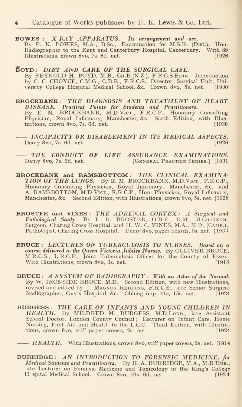 BOWES : X-RAY APPARATUS. Its arrangement and use. By P. K. EOWES, M.A., B.Sc., Examination for M.S.R. (Dist.), Hon. Radiographer to the Kent and Canterbury Hospital, Canterbury. With 89 Illustrations, crown 8vo, 7s. 6d. net. [1926 BOYD : DIET AND CARE OF THE SURGICAL CASE. By REYNOLD H. BOYD, M.B., Ch.B.(N.Z.), F.R.C.S.Edin. Introduction by C. C. CHOYCE, C.M.G., C.B.E., F.R.C.S., Director, Surgical Unit, Uni- versity College Hospital Medical School, &c. Crown 8vo, 5s. net. [1930 BROCKBANK : THE DIAGNOSIS AND TREATMENT OF HEART DISEASE. Practical Points for Students and Practitioners. By E. M. BROCKBANK, M.D.Vict., F.R.C.P., Honorary Consulting Physician, Royal Infirmary, Manchester, &c. Sixth Edition, with Illus- trations, crown 8vo, 7s. 6d. net. [1930 INCAPACITY OR DISABLEMENT IN ITS MEDICAL ASPECTS. Demy 8vo, 7s. 6d. net. [1926 THE CONDUCT OF LIFE ASSURANCE EXAMINATIONS. Demy 8vo, 7s. 6d. net. [General Practice Series.] [1931 BROCKBANK and RAMSBOTTOM : THE CLINICAL EXAMINA- TION OF THE LUNGS. By E. M. BROCKBANK, M.D.Vict., F.R.C.P., Honorary Consulting Physician, Royal Infirmary, Manchester, See. and A. RAMSBOTTOM, M.D.Vict., F.R.C.P., Hon. Physician, Royal Infirmary, Manchester,.&c. Second Edition, with Illustrations, crown 8vo, 5s. net. [1928 BROSTER and VINES: THE ADRENAL CORTEX: A Surgical and Pathological Study. By L. R. BROSTER, O.B.E., D.M., M.Ch.Oxon. Surgeon, Charing Cross Hospital, and H. W. C. VINES, M.A., M.D. (Camb.), Pathologist, Charing Cross Hospital. Demy 8vo, paper boards, 6s. net. [1933 BRUCE : LECTURES ON TUBERCULOSIS TO NURSES. Based on a course delivered to the Queen Victoria Jubilee Nurses. By OLLIVER BRUCE, M.R.C.S., L.R.C.P., Joint Tuberculosis Officer for the County of Essex. With Illustrations, crown 8vo, 3s. net. [1913 BRUCE : A SYSTEM OF RADIOGRAPHY: With an Atlas of the Normal. By W. IRONSIDE BRUCE, M.D. Second Edition, with new Illustrations, revised and edited by J. Magnus Redding, F.R.C.S., late Senior Surgical Radiographer, Guy’s Hospital, &c. Oblong imp. 4to, 15s. net. [1924 BURGESS : THE CARE OF INFANTS AND YOUNG CHILDREN IN HEALTH. By MILDRED M. BURGESS, M.D.Lond., late Assistant School Doctor, London County Council; Lecturer on Infant Care, Home Nursing, First Aid and Health to the L.C.C. Third Edition, with Illustra- tions, crown 8vo, stiff paper covers, 2s. net. [1924 HEALTH. With Illustrations, crown 8vo, stiff paper covers, 2s. net. [1914 BURRIDGE : AN INTRODUCTION TO FORENSIC MEDICINE, for Medical Students and Practitioners. By H. A. BURRIDGE, M.A., M.B.Dub., late Lecturer on Forensic Medicine and Toxicology in the King’s College H spital Medical School. Crown 8vo, 10s. 6d. net. [192 4