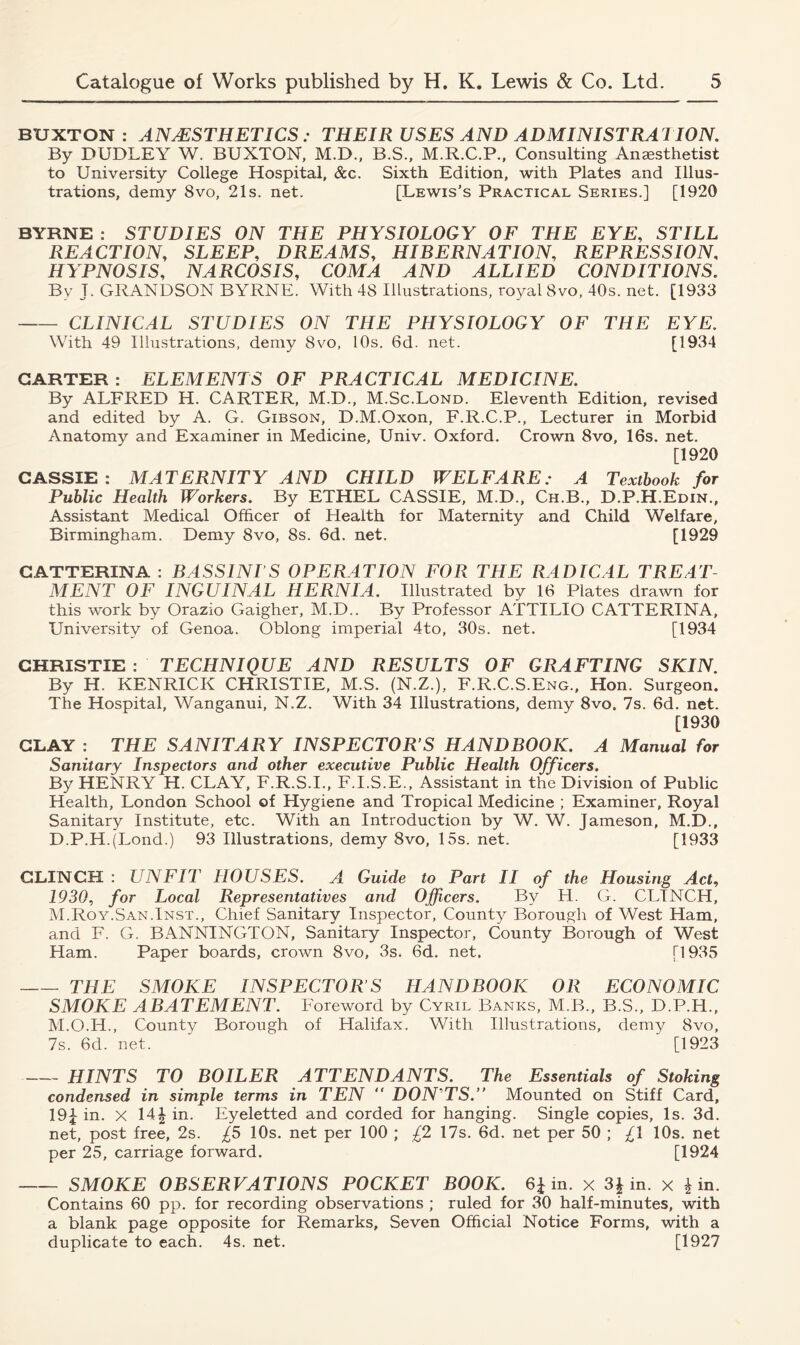 BUXTON: ANAESTHETICS : THEIR USES AND ADMINISTRATION. By DUDLEY W. BUXTON, M.D., B.S., M.R.C.P., Consulting Anesthetist to University College Hospital, See. Sixth Edition, with Plates and Illus- trations, demy 8vo, 21s. net. [Lewis’s Practical Series.] [1920 BYRNE : STUDIES ON THE PHYSIOLOGY OF THE EYE, STILL REACTION, SLEEP, DREAMS, HIBERNATION, REPRESSION, HYPNOSIS, NARCOSIS, COMA AND ALLIED CONDITIONS. Bv T. GRANDSON BYRNE. With 48 Illustrations, royal 8vo, 40s. net. [1933 CLINICAL STUDIES ON THE PHYSIOLOGY OF THE EYE. With 49 Illustrations, demy 8vo, 10s. 6d. net. [1934 GARTER: ELEMENTS OF PRACTICAL MEDICINE. By ALFRED H. CARTER, M.D., M.Sc.Lond. Eleventh Edition, revised and edited by A. G. Gibson, D.M.Oxon, F.R.C.P., Lecturer in Morbid Anatomy and Examiner in Medicine, Univ. Oxford. Crown 8vo, 16s. net. [1920 CASSIE: MATERNITY AND CHILD WELFARE: A Textbook for Public Health Workers. By ETHEL CASSIE, M.D., Ch.B., D.P.H.Edin., Assistant Medical Officer of Health for Maternity and Child Welfare, Birmingham. Demy 8vo, 8s. 6d. net. [1929 GATTERINA : BASSINTS OPERATION FOR THE RADICAL TREAT- MENT OF INGUINAL HERNIA. Illustrated by 16 Plates drawn for this work by Orazio Gaigher, M.D.. By Professor ATTILIO CATTERINA, University of Genoa. Oblong imperial 4to, 30s. net. [1934 CHRISTIE : TECHNIQUE AND RESULTS OF GRAFTING SKIN. By H. KENRICK CHRISTIE, M.S. (N.Z.), F.R.C.S.Eng., Hon. Surgeon. The Hospital, Wanganui, N.Z. With 34 Illustrations, demy 8vo. 7s. 6d. net. [1930 CLAY : THE SANITARY INSPECTOR S HANDBOOK. A Manual for Sanitary Inspectors and other executive Public Health Officers. By HENRY H. CLAY, F.R.S.I., F.I.S.E., Assistant in the Division of Public Health, London School of Hygiene and Tropical Medicine ; Examiner, Royal Sanitary Institute, etc. With an Introduction by W. W. Jameson, M.D., D.P.H.(Lond.) 93 Illustrations, demy 8vo, 15s. net. [1933 CLINCH : UNFIT HOUSES. A Guide to Part II of the Housing Act, 1930, for Local Representatives and Officers. By H. G. CLINCH, M.Roy.San.Inst., Chief Sanitary Inspector, County Borough of West Ham, and F. G. BANNINGTON, Sanitary Inspector, County Borough of West Ham. Paper boards, crown 8vo, 3s. 6d. net. [1935 THE SMOKE INSPECTOR’S HANDBOOK OR ECONOMIC SMOKE ABATEMENT. Foreword by Cyril Banks, M.B., B.S., D.P.H., M.O.H., County Borough of Halifax. With Illustrations, demy 8vo, 7s. 6d. net. [1923 HINTS TO BOILER ATTENDANTS. The Essentials of Stoking condensed in simple terms in TEN “ DON'TS.” Mounted on Stiff Card, 19J in. x 14| in. Eyeletted and corded for hanging. Single copies, Is. 3d. net, post free, 2s. £5 10s. net per 100 ; £2 17s. 6d. net per 50 ; £\ 10s. net per 25, carriage forward. [1924 SMOKE OBSERVATIONS POCKET BOOK. 6J in. x 3J in. x ^ in. Contains 60 pp. for recording observations ; ruled for 30 half-minutes, with a blank page opposite for Remarks, Seven Official Notice Forms, with a duplicate to each. 4s. net. [1927