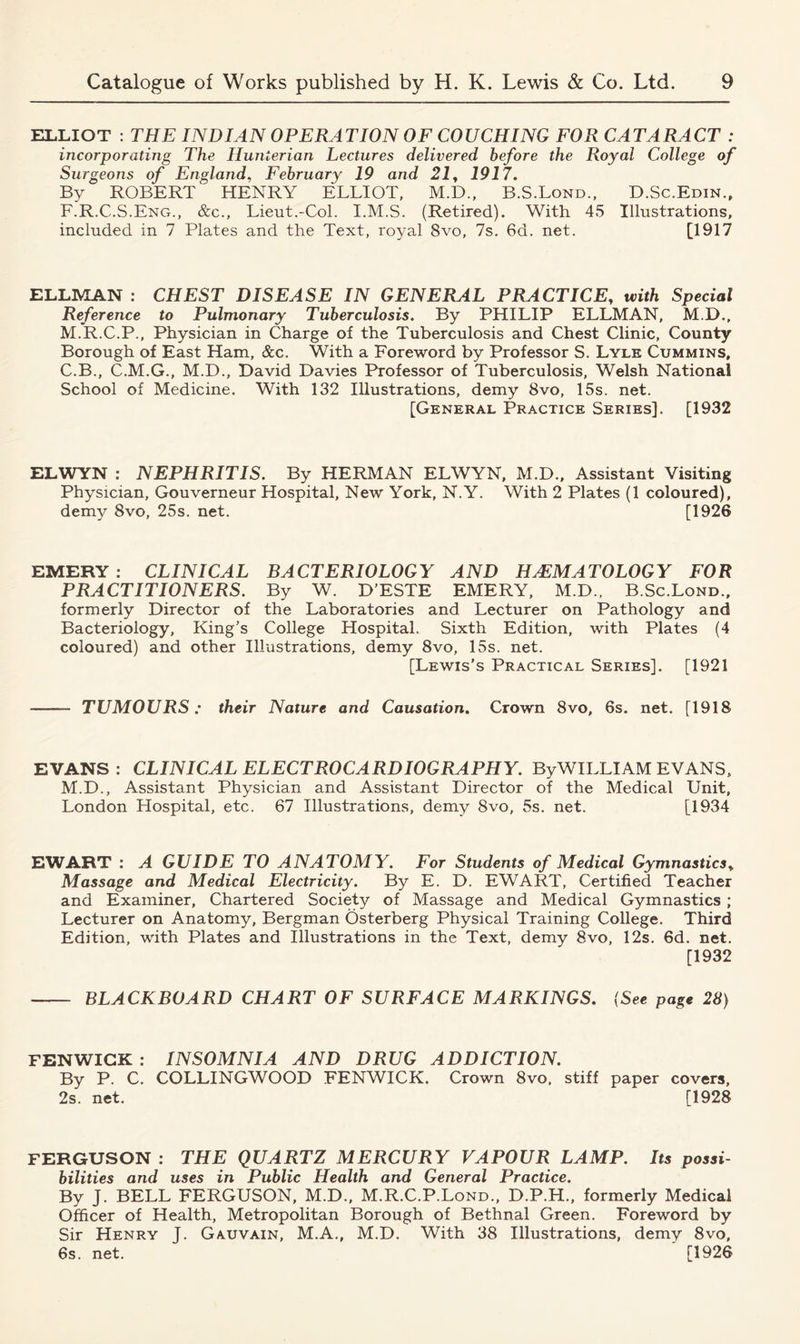 ELLIOT : THE INDIAN OPERATION OF COUCHING FOR CATARACT : incorporating The Hunterian Lectures delivered before the Royal College of Surgeons of England, February 19 and 21, 1917. By ROBERT' HENRY ELLIOT, M.D., B.S.Lond., D.Sc.Edin., F.R.C.S.Eng., &c., Lieut.-Col. I.M.S. (Retired). With 45 Illustrations, included in 7 Plates and the Text, royal 8vo, 7s. 6d. net. [1917 ELLMAN : CHEST DISEASE IN GENERAL PRACTICE, with Special Reference to Pulmonary Tuberculosis. By PHILIP ELLMAN, M.D., M.R.C.P., Physician in Charge of the Tuberculosis and Chest Clinic, County Borough of East Ham, See. With a Foreword by Professor S. Lyle Cummins, C.B., C.M.G., M.D., David Davies Professor of Tuberculosis, Welsh National School of Medicine. With 132 Illustrations, demy 8vo, 15s. net. [General Practice Series]. [1932 ELWYN : NEPHRITIS. By HERMAN ELWYN, M.D., Assistant Visiting Physician, Gouverneur Hospital, New York, N.Y. With 2 Plates (1 coloured), demy 8vo, 25s. net. [1926 EMERY: CLINICAL BACTERIOLOGY AND HAEMATOLOGY FOR PRACTITIONERS. By W. D’ESTE EMERY, M.D., B.Sc.Lond., formerly Director of the Laboratories and Lecturer on Pathology and Bacteriology, King’s College Hospital. Sixth Edition, with Plates (4 coloured) and other Illustrations, demy 8vo, 15s. net. [Lewis’s Practical Series]. [1921 TUMOURS: their Nature and Causation. Crown 8vo, 6s. net. [1918 EVANS: CLINICAL ELECTROCARDIOGRAPHY. By WILLI AM EVANS, M.D., Assistant Physician and Assistant Director of the Medical Unit, London Hospital, etc. 67 Illustrations, demy 8vo, 5s. net. [1934 EWART : A GUIDE TO ANATOMY. For Students of Medical Gymnastics» Massage and Medical Electricity. By E. D. EWART, Certified Teacher and Examiner, Chartered Society of Massage and Medical Gymnastics ; Lecturer on Anatomy, Bergman Osterberg Physical Training College. Third Edition, with Plates and Illustrations in the Text, demy 8vo, 12s. 6d. net. [1932 BLACKBOARD CHART OF SURFACE MARKINGS. (See page 28) FENWICK : INSOMNIA AND DRUG ADDICTION. By P. C. COLLINGWOOD FENWICK. Crown 8vo. stiff paper covers, 2s. net. [1928 FERGUSON : THE QUARTZ MERCURY VAPOUR LAMP. Its possi- bilities and uses in Public Health and General Practice. By J. BELL FERGUSON, M.D., M.R.C.P.Lond., D.P.H., formerly Medical Officer of Health, Metropolitan Borough of Bethnal Green. Foreword by Sir Henry J. Gauvain, M.A., M.D. With 38 Illustrations, demy 8vo, 6s. net. [1926