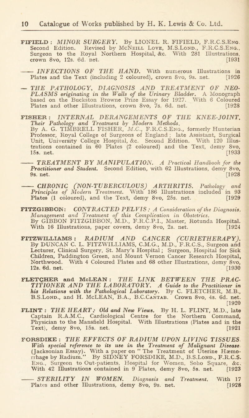 FIFIELD : MINOR SURGERY. By LIONEL R. FIFIELD, F.R.C.S.Eng. Second Edition. Revised by McNeill Love, M.S.Lond., F.R.C.S.Eng., Surgeon to the Royal Northern Hospital, &c. With 281 Illustrations, crown 8vo, 12s. 6d. net. [1931 — INFECTIONS OF THE HAND. With numerous Illustrations in Plates and the Text (including 2 coloured), crown 8vo, 9s. net. [1926 — THE PATHOLOGY, DIAGNOSIS AND . TREATMENT OF NEO- PLASMS originating in the Walls of the Urinary Bladder. A Monograph based on the Buckston Browne Prize Essay for 1927. With 6 Coloured Plates and other Illustrations, crown 8vo, 7s. 6d. net. [1928 FISHER : INTERNAL DERANGEMENTS OF THE KNEE-JOINT. Their Pathology and Treatment by Modern Methods. By A. G. TIMBRELL FISHER, M.C., F.R.C.S.Eng., formerly Hunterian Professor, Royal College of Surgeons of England ; late Assistant, Surgical Unit, University College Hospital, &c. Second Edition. With 120 Illus- trations contained in 60 Plates (2 coloured) and the Text, demy 8vo, 15s. net. [1933 TREATMENT BY MANIPULATION. A Practical Handbook for the Practitioner and Student. Second Edition, with 62 Illustrations, demy 8vo, 9s. net. [1928 CHRONIC (NON-TUBERCULOUSJ ARTHRITIS. Pathology and Principles of Modern Treatment. With 186 Illustrations included in 93 Plates (1 coloured), and the Text, demy 8vo, 25s. net. [1929 FITZG3BBON: CONTRACTED PELVIS : A Consideration of the Diagnosis, Management and Treatment of this Complication in Obstetrics. By GIBBON FITZGIBBON, M.D., F.R.C.P.I., Master, Rotunda Hospital. With 16 Illustrations, paper covers, demy 8vo, 2s. net. [1924 FITZWILLIAMS: RADIUM AND CANCER (CURIETHERAPY). By DUNCAN C. L. FITZWILLIAMS, C.M.G., M.D., F.R.C.S., Surgeon and Lecturer, Clinical Surgery, St. Mary’s Hospital; Surgeon, Hospital for Sick Children, Paddington Green, and Mount Vernon Cancer Research Hospital, North wood. With 4 Coloured Plates and 68 other Illustrations, demy 8vo, 12s. 6d. net. [1930 FLETCHER and McLEAN : THE LINK BETWEEN THE PRAC- TITIONER AND THE LABORATORY. A Guide to the Practitioner in his Relations with the Pathological Laboratory. By C. FLETCHER, M.B., B.S.Lond., and H. McLEAN, B.A., B.C.Cantab. Crown 8vo, 4s. 6d. net. [1920 FLINT : THE HEART: Old and New Views. By H. L. FLINT, M.D., late Captain R.A.M.C., Cardiological Centre for the Northern Command, Physician to the Mansfield Hospital. With Illustrations (Plates and in the Text), demy 8vo, 15s. net. [1921 FORSDIKE : THE EFFECTS OF RADIUM UPON LIVING TISSUES. With special reference to its use in the Treatment of Malignant Disease (Jacksonian Essay), With a paper on “ The Treatment of Uterine Haemo- rrhage by Radium. By SIDNEY FORSDIKE, M.D., B.S.Lond., F.R.C.S. Eng., Surgeon to Out-patients, Hospital for Women, Soho Square, &c. With 42 Illustrations contained in 9 Plates, demy 8vo, 5s. net. [1923 — STERILITY IN WOMEN. Diagnosis and Treatment. With 17 Plates and other Illustrations, demy 8vo, 9s. net. [1928