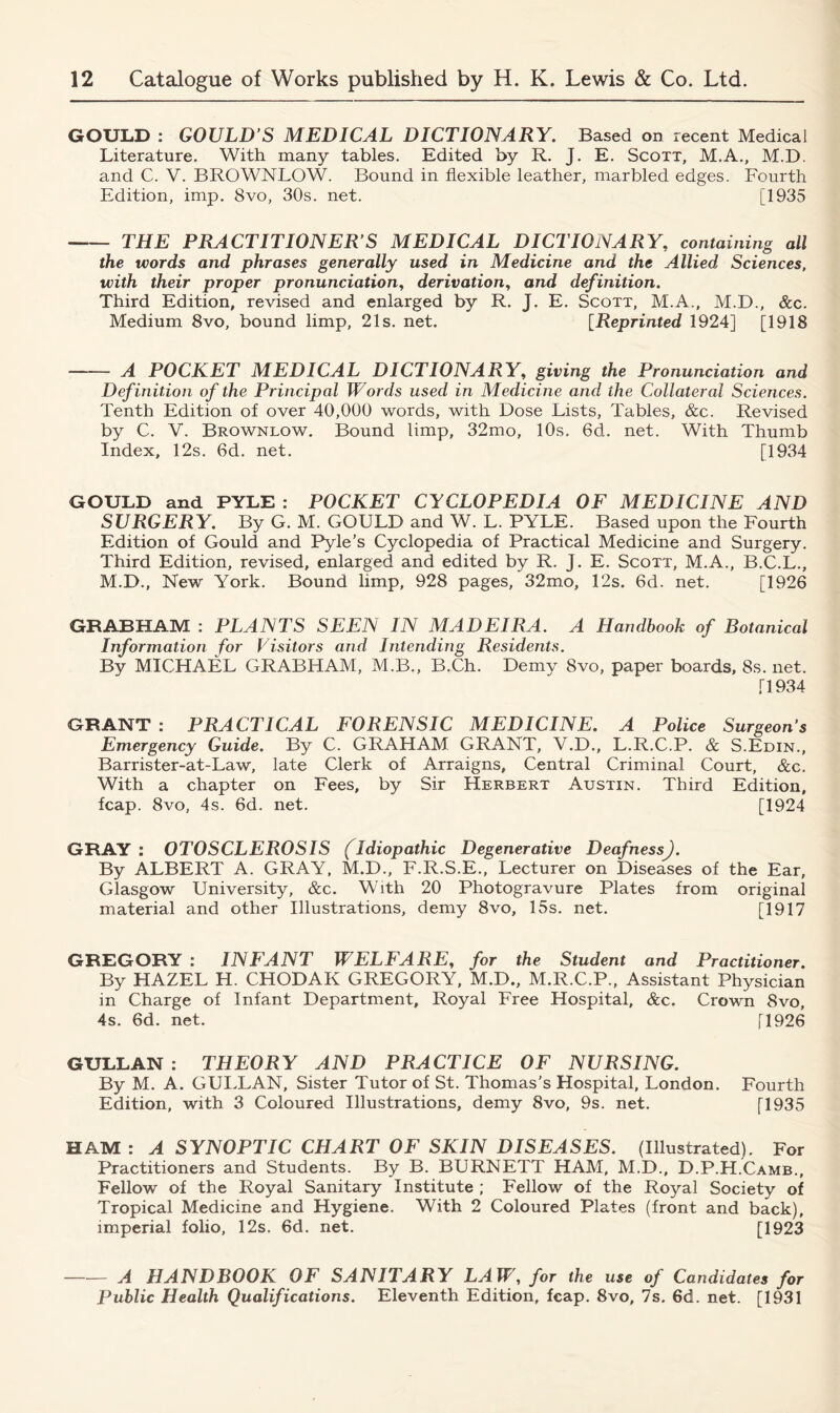 GOULD : GOULD S MEDICAL DICTIONARY. Based on recent Medical Literature. With many tables. Edited by R. J. E. Scott, M.A., M.D. and C. V. BROWNLOW. Bound in flexible leather, marbled edges. Fourth Edition, imp. 8vo, 30s. net. [1935 THE PRACTITIONER’S MEDICAL DICTIONARY, containing all the words and phrases generally used in Medicine and the Allied Sciences, with their proper pronunciation, derivation, and definition. Third Edition, revised and enlarged by R. J. E. Scott, M.A., M.D., &c. Medium 8vo, bound limp, 21s. net. [Reprinted 1924] [1918 A POCKET MEDICAL DICTIONARY, giving the Pronunciation and Definition of the Principal Words used in Medicine and the Collateral Sciences. Tenth Edition of over 40,000 words, with Dose Lists, Tables, &c. Revised by C. V. Brownlow. Bound limp, 32mo, 10s. 6d. net. With Thumb Index, 12s. 6d. net. [1934 GOULD and PYLE : POCKET CYCLOPEDIA OF MEDICINE AND SURGERY. By G. M. GOULD and W. L. PYLE. Based upon the Fourth Edition of Gould and Pyle’s Cyclopedia of Practical Medicine and Surgery. Third Edition, revised, enlarged and edited by R. J. E. Scott, M.A., B.C.L., M.D., New York. Bound limp, 928 pages, 32mo, 12s. 6d. net. [1926 GRABHAM : PLANTS SEEN IN MADEIRA. A Handbook of Botanical Information for Visitors and Intending Residents. By MICHAEL GRABHAM, M.B., B.Ch. Demy 8vo, paper boards, 8s. net. T1934 GRANT : PRACTICAL FORENSIC MEDICINE. A Police Surgeon’s Emergency Guide. By C. GRAHAM GRANT, V.D., L.R.C.P. & S.Edin., Barrister-at-Law, late Clerk of Arraigns, Central Criminal Court, &c. With a chapter on Fees, by Sir Herbert Austin. Third Edition, fcap. 8vo, 4s. 6d. net. [1924 GRAY: OTOSCLEROSIS (Idiopathic Degenerative DeafnessJ. By ALBERT A. GRAY, M.D., F.R.S.E., Lecturer on Diseases of the Ear, Glasgow University, &c. With 20 Photogravure Plates from original material and other Illustrations, demy 8vo, 15s. net. [1917 GREGORY : INFANT WELFARE, for the Student and Practitioner. By HAZEL H. CHODAK GREGORY, M.D., M.R.C.P., Assistant Physician in Charge of Infant Department, Royal Free Hospital, &c. Crown 8vo, 4s. 6d. net. [1926 GULLAN : THEORY AND PRACTICE OF NURSING. By M. A. GULLAN, Sister Tutor of St. Thomas’s Hospital, London. Fourth Edition, with 3 Coloured Illustrations, demy 8vo, 9s. net. [1935 HAM : A SYNOPTIC CHART OF SKIN DISEASES. (Illustrated). For Practitioners and Students. By B. BURNETT HAM, M.D., D.P.H.Camb., Fellow of the Royal Sanitary Institute ; Fellow of the Royal Society of Tropical Medicine and Hygiene. With 2 Coloured Plates (front and back), imperial folio, 12s. 6d. net. [1923 A HANDBOOK OF SANITARY LAW, for the use of Candidates for Public Health Qualifications. Eleventh Edition, fcap. 8vo, 7s. 6d. net. [1931