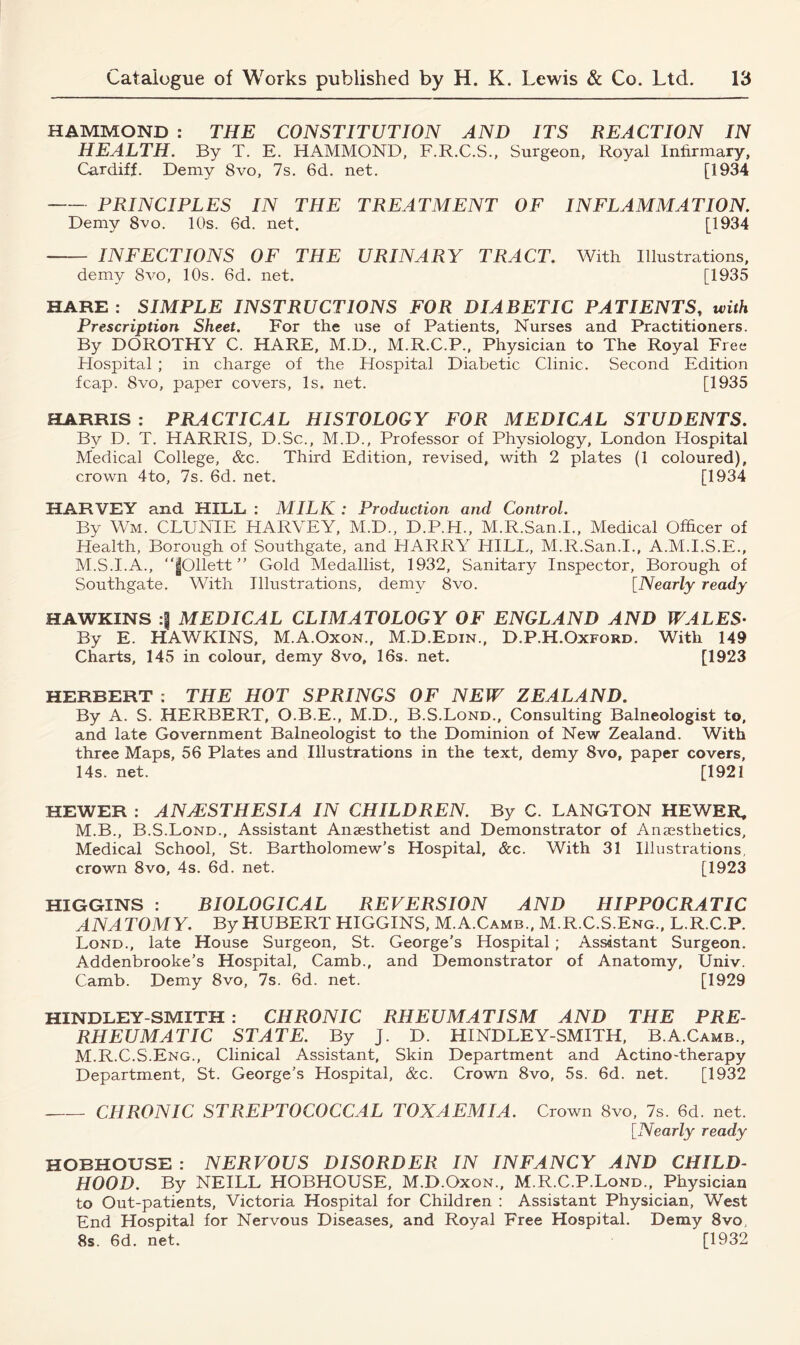 HAMMOND : THE CONSTITUTION AND ITS REACTION IN HEALTH. By T. E. HAMMOND, F.R.C.S., Surgeon, Royal Infirmary, Cardiff. Demy 8vo, 7s. 6d. net. [1934 PRINCIPLES IN THE TREATMENT OF INFLAMMATION. Demy 8vo. 10s. 6d. net. [1934 INFECTIONS OF THE URINARY TRACT. With Illustrations, demy 8a^o, 10s. 6d. net. [1935 HARE : SIMPLE INSTRUCTIONS FOR DIABETIC PATIENTS, with Prescription Sheet. For the use of Patients, Nurses and Practitioners. By DOROTHY C. HARE, M.D., M.R.C.P., Physician to The Royal Free Hospital ; in charge of the Hospital Diabetic Clinic. Second Edition fcap. 8vo, paper covers, Is. net. [1935 HARRIS : PRACTICAL HISTOLOGY FOR MEDICAL STUDENTS. By D. T. HARRIS, D.Sc., M.D., Professor of Physiology, London Hospital Medical College, &c. Third Edition, revised, with 2 plates (1 coloured), crown 4to, 7s. 6d. net. [1934 HARVEY and HILL : MILK : Production and Control. By Wm. CLUNIE HARVEY, M.D., D.P.H., M.R.San.I., Medical Officer of Health, Borough of Southgate, and HARRY HILL, M.R.San.I., A.M.I.S.E., M.S.I.A., “jfOllett ” Gold Medallist, 1932, Sanitary Inspector, Borough of Southgate. With Illustrations, demy 8vo. [Nearly ready HAWKINS MEDICAL CLIMATOLOGY OF ENGLAND AND WALES• By E. HAWKINS, M.A.Oxon., M.D.Edin., D.P.H.Oxford. With 149 Charts, 145 in colour, demy 8vo, 16s. net. [1923 HERBERT : THE HOT SPRINGS OF NEW ZEALAND. By A. S. HERBERT, O.B.E., M.D., B.S.Lond., Consulting Balneologist to, and late Government Balneologist to the Dominion of New Zealand. With three Maps, 56 Plates and Illustrations in the text, demy 8vo, paper covers, 14s. net. [1921 HEWER : ANAESTHESIA IN CHILDREN. By C. LANGTON HEWER, M.B., B.S.Lond., Assistant Anaesthetist and Demonstrator of Anaesthetics, Medical School, St. Bartholomew’s Hospital, See. With 31 Illustrations, crown 8vo, 4s. 6d. net. [1923 HIGGINS : BIOLOGICAL REVERSION AND HIPPOCRATIC ANATOMY. By HUBERT HIGGINS, M.A.Camb., M.R.C.S.Eng., L.R.C.P. Lond., late House Surgeon, St. George's Hospital; Assistant Surgeon. Addenbrooke’s Hospital, Camb., and Demonstrator of Anatomy, Univ. Camb. Demy 8vo, 7s. 6d. net. [1929 HINDLEY-SMITH : CHRONIC RHEUMATISM AND THE PRE- RHEUMATIC STATE. By J. D. HINDLEY-SMITH, B.A.Camb., M.R.C.S.Eng., Clinical Assistant, Skin Department and Actino-therapy Department, St. George’s Hospital, &c. Crown 8vo, 5s. 6d. net. [1932 CHRONIC STREPTOCOCCAL TOXAEMIA. Crown 8vo, 7s. 6d. net. [.Nearly ready HOBHOUSE : NERVOUS DISORDER IN INFANCY AND CHILD- HOOD. By NEILL HOBHOUSE, M.D.Oxon., M.R.C.P.Lond., Physician to Out-patients, Victoria Hospital for Children : Assistant Physician, West End Hospital for Nervous Diseases, and Royal Free Hospital. Demy 8vo, 8s. 6d. net. [1932