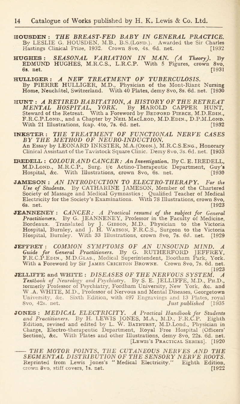 HOUSBEN : THE BREAST-FED BABY IN GENERAL PRACTICE. By LESLIE G. HOUSDEN, M.B., B.S.(Lond.). Awarded the Sir Charles Hastings Clinical Prize, 1932. Crown 8vo, 4s. 6d. net. [1932 HUGHES : SEASONAL VARIATION IN MAN. (A Theory). By EDMUND HUGHES, M.R.C.S., L.R.C.P. With 5 Figures, crown 8vo, 6s. net. [1931 HULLIGER : A NEW TREATMENT OF TUBERCULOSIS. By PIERRE HULLIGER, M.D., Physician of the Mont-Rianc Nursing Home, Neuchatel, Switzerland. With 40 Plates, demy 8vo, 8s. 6d. net. [1930 HUNT : A RETIRED HABITATION, A HISTORY OF THE RETREAT MENTAL HOSPITAL, YORK. By HAROLD CAPPER HUNT, Steward of the Retreat. With a Foreword by Bedford Pierce, M.D.Edin., F.R.C.P.Lond., and a Chapter by Neil MacLeod, M.D.Edin., D.P.M.Lond. With 21 Illustrations, fcap. 4to, 7s. 6d. net. [1932 INKSTER : THE TREATMENT OF FUNCTIONAL NERVE CASES BY THE METHOD OF NEURO-INDUCTION. An Essay by LEONARD INKSTER, M.AJOxon.), M.R.C.S.Eng., Honorary Clinical Assistant of the Tavistock Square Clinic. Demy 8vo, 3s. 6d. net. [1933 IREDELL : COLOUR AND CANCER : An Investigation. By C. E. IREDELL, M.D.Lond., M.R.C.P., Surg. i/c Actino-Therapeutic Department, Guy’s Hospital, &c. With Illustrations, crown 8vo, 6s. net. [1930 JAMESON : AN INTRODUCTION TO ELECTRO THERAPY. For the Use of Students. By CATHARINE JAMESON, Member of the Chartered Society of Massage and Medical Gymnastics ; Qualified Teacher of Medical Electricity for the Society’s Examinations. With 78 Illustrations, crown 8vo, 6s. net. [1923 JEANNENEY : CANCER: A Practical resume of the subject for General Practitioners. By G. JEANNENEY, Professor in the Faculty of Medicine, Bordeaux. Translated by J. Gibson, M.D., Physician to the Victoria Hospital, Burnley, and J. H. Watson, F.R.C.S., Surgeon to the Victoria Hospital, Burnley. With 33 Illustrations, crown 8vo, 7s. 6d. net. [1929 JEFFREY : COMMON SYMPTOMS OF AN UNSOUND MIND. A Guide for General Practitioners. By G. RUTHERFORD JEFFREY, F.R.C.P.Edin., M.D.Glas., Medical Superintendent, Bootham Park, York. With a Foreword by Sir James Crichton Browne. Crown 8vo, 7s. 6d. net. [1923 JELLIFFE and WHITE : DISEASES OF THE NERVOUS SYSTEM. A Textbook of Neurology and Psychiatry. By S. E. JELLIFFE, M.D., Ph.D., lormerly Professor of Psychiatry, Fordham University, New York, &c. and W .A. WHITE, M.D., Professor of Nervous and Mental Diseases, Georgetown University, &c. Sixth Edition, with 497 Engravings and 13 Plates, royal 8vo, 42s. net. Just published [1935 JONES : MEDICAL ELECTRICITY. A Practical Handbook for Students and Practitioners. By H. LEWIS JONES, M.A., M.D., F.R.C.P. Eighth Edition, revised and edited by L. W. Bathurst, M.D.Lond., Physician in Charge, Electro-therapeutic Department, Royal Free Hospital (Officers’ Section), &c. With Plates and other Illustrations, demy 8vo, 22s. 6d. net. [Lewis’s Practical Series]. [1920 THE MOTOR POINTS, THE CUTANEOUS NERVES AND THE SEGMENTAL DISTRIBUTION OF THE SENSORY NERVE ROOTS. Reprinted from Lewis Jones’s  Medical Electricity.” Eighth Edition, crown 8vo, stiff covers, Is. net. [1922