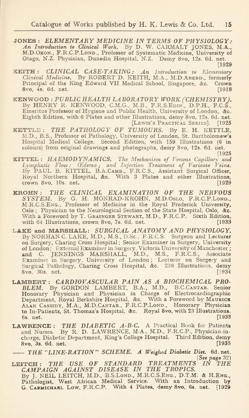 JONES : ELEMENTARY MEDICINE IN TERMS OF PHYSIOLOGY: An Introduction to Clinical Work. By D. W. CARMALT JONES, M.A., M.D.Oxon., F.R.C.P.Lond., Professor of Systematic Medicine, University of Otago, N.Z. Phvsician, Dunedin Hospital, N.Z. Demy 8vo, 12s. 6d. net. [1929 KEITH: CLINICAL CASE-TAKING: An Introduction to Elementary Clinical Medicine. By ROBERT D. KEITH, M.A., M.D.Aberd., formerly Principal of the King Edward VII Medical School, Singapore, &c. Crown 8vo, 4s. 6d. net. [1918 KENWOOD : PUBLIC HEALTH LABORATORY WORK (CHEMISTRY). By HENRY R. KENWOOD. C.M.G., M.B., F.R.S.Edin., D.P.H., F.C.S., Emeritus Professor of Hygiene and Public Health, University of London, &c. Eighth Edition, with 6 Plates and other Illustrations, demy 8vo, 12s. 6d. net. [Lewis’s Practical Series]. [1925 KETTLE * THE PATHOLOG Y OF TUMOURS. By E. H. KETTLE, M.D., B.S., Professor of Pathology, University of London, St. Bartholomew'® Hospital Medical College. Second Edition, with 159 Illustrations (6 in colours) from original drawings and photographs, demy 8vo, 12s. 6d. net. [1925 KITTEL : HAEMODYNAMICS. The Mechanism of Venous Capillary and Lymphatic Flow: GEdema; and Injection Treatment of Varicose Veins. By PAUL B. KITTEL, B.A.Camb., F.R.C.S., Assistant Surgical Officer, Royal Northern Hospital, &c. With 3 Plates and other Illustrations, crown 8vo, 10s. net. [1929 KROHN : THE CLINICAL EXAMINATION OF THE NERVOUS SYSTEM. By G. H. MONRAD-KROHN, M.D.Oslo, F.R.C.P.Lond., M.R.C.S.Eng., Professor of Medicine in the Royal Frederick University, Oslo ; Physician to the Neurological Section of the State Hospital, Oslo, Scc. With a Foreword by T. Grainger Stewart, M.D., F.R.C.P. Sixth Edition, with 64 Illustrations, crown 8vo, 7s. 6d. net. [1933 LAKE and MARSHALL: SURGICAL ANATOMY AND PHYSIOLOGY. By NORMAN C. LAKE, M.D., M.S., D.Sc., F.R.C.S. Surgeon and Lecturer on Surgery, Charing Cross Hospital; Senior Examiner in Surgery, University of London; External Examiner in Surgery, Victoria University of Manchester ; and C. JENNINGS MARSHALL, M.D., M.S., F.R.C.S., Associate Examiner in Surgery, University of London ; Lecturer on Surgery and Surgical Pathology, Charing Cross Hospital, Scc. 238 Illustrations, demy 8vo, 80s. net. [1934 LAMBERT : CARDIOVASCULAR PAIN AS A BIOCHEMICAL PRO- BLEM. By GORDON LAMBERT, B.A., M.D., B.C.Cantab. Senior Honorary Physician and Physician in Charge of Electrocardiographic Department, Royal Berkshire Hospital, &c. With a Foreword by Maurice Alan Cassidy, M.A., M.D.Cantab., F.R.C.P.Lond., Honorary Physician to In-Patients, St. Thomas’s Hospital, See. Royal 8vo, with 23 Illustrations. 6s. net. [1933 LAWRENCE : THE DIABETIC A-B-C. A Practical Book for Patients and Nurses. By R. D. LAWRENCE, M.A., M.D., F.R.C.P., Physician-in- charge, Diabetic Department, King's College Hospital. Third Edition, demy 8vo, 3s. 6d. net. [1935 THE LINE-RATION SCHEME. A Weighed Diabetic Diet. 6d.net. (See page 32) LEITCH : THE USE OF STANDARD TREATMENTS IN “THE CAMPAIGN AGAINST DISEASE IN THE TROPICS. By J. NEIL LEITCH, M.D., B.S.Lond., M.R.C.S.Eng., D.T.M. & H.Eng., Pathologist, West African Medical Service. With an Introduction by G. Carmichael Low, F.R.C.P. With 4 Plates, demy 8vo, 6s. net. [1929