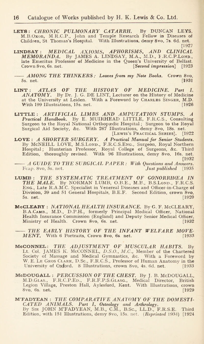 LEYS: CHRONIC PULMONARY CATARRH. By DUNCAN LEYS, M.B.Oxon, M R.C.P., John and Temple Research Fellow in Diseases of Children, St Thomas’s Hospital. With Illustrations, demy 8vo, 7s. 6d. net. [1927 LINDSAY : MEDICAL AXIOMS, APHORISMS, AND CLINICAL MEMORANDA. By JAMES A. LINDSAY, M.A., M.D., I .R.C.P.Lonid., late Emeritus Professor of Medicine in the Queen's University of Belfast. Crown 8vo, 6s. net. [Second impression] [1923 AMONG THE THINKERS : Leaves from my Note Books. Crown 8vo, 5s. net. [1931 LINT : ATLAS OF THE HISTORY OF MEDICINE. Part I, ANATOMY. By Dr. J. G. DE LINT, Lecturer on the History of Medicine at the University at Leiden. With a Foreword by Charles Singer, M.D. With 199 Illustrations, 15s. net. [1926 LITTLE : ARTIFICIAL LIMBS AND AMPUTATION STUMPS. A Practical Handbook. By E. MUIRHEAD LITTLE, F.R.C.S., Consulting Surgeon to the Royal National Orthopaedic Hospital; Surgeon to the Royal Surgical Aid Society, &c. With 267 Illustrations, demy 8vo, 18s. net. [Lewis’s Practical Series]. [1922 LOVE : A SHORTER SURGERY. A Practical Manual for Senior Students. By McNEILL LOVE, M.S.Lond., F.R.C.S.Eng., Surgeon, Royal Northern Hospital; Hunterian Professor, Royal College of Surgeons, &c. Third Edition, thoroughly revised. With 96 Illustrations, demy 8vo. 16s. net. [1932 A GUIDE TO THE SURGICAL PAPER : With Questions and Answers. Fcap. 8vo, 5s. net. Just published [1935 LUMB : THE SYSTEMATIC TREATMENT OF GONORRHOEA IN THE MALE. By NORMAN LUMB, O.B.E., M.B., B.S.Lond., F.R.C.S. Eng., Late R.A.M.C. Specialist in Venereal Diseases and Officer-in-Charge of Division, 39 and 51 General Hospitals, B.E.F. Second Edition, crown 8vo, 5s. net. [1920 McCLEARY : NATIONAL HEALTH INSURANCE. By G. F. McCLEARY, B.A.Camb., M.D., D.P.H., formerly Principal Medical Officer, National Health Insurance Commission (England) and Deputy Senior Medical Officer, Ministry of Health. Crown 8vo, 6s. net. [1932 THE EARLY HISTORY OF THE INFANT WELFARE MOVE- MENT. With 6 Portraits, Crown 8vo, 6s net. [1933 McCONNEL: THE ADJUSTMENT OF MUSCULAR HABITS. By Lt. Col. JAMES Iv. McCONNEL, D.S.O., M.C., Member of the Chartered Society of Massage and Medical Gymnastics, &c. With a Foreword by W. E. Le Gros Clark, D.Sc., F.R.C.S., Professor of Human Anatomy in the University of Oxford. 8 Illustrations, crown 8vo, 4s. 6d. net. [1933 McDOUGALL : PERCUSSION OF THE CHEST. By J. B. McDOUGALL, M.D.Glas., F.R.C.P.Ed., F.R.F.P.S.Glasg., Medical Director, British Legion Village, Preston Hall, Aylesford, Kent. With Illustrations, crown 8vo, 6s. net. [1929 M'FADYEAN : THE COMPARATIVE ANATOMY OF THE DOMESTI- CATED ANIMALS. Part J, Osteology and Arthrology. By Sir JOHN M'FADYEAN, M.B., C.M., B.Sc., LL.D., F.R.S.E. Third Edition, with 151 Illustrations, demy 8vo, 15s. net. (Reprinted 1934) [1924