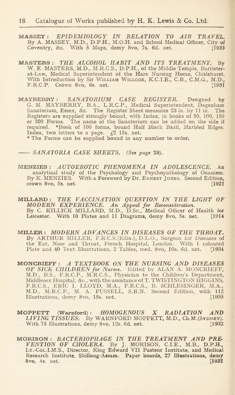 MASSEY: EPIDEMIOLOGY IN RELATION TO AIR TRAVEL, By A. MASSEY. M.D., D.P.H., M.O.H. and School Medical Officer, City of Coventry, &c. With 5 Maps, demy 8vo, 7s. 6d. net. [1933 MASTERS : THE ALCOHOL HABIT AND ITS TREATMENT. By W. E. MASTERS, M.D., M.R.C.S., D.P.H., of the Middle Temple, Rarrister- at-Law, Medical Superintendent of the Hare Nursing Home, Chislehurst. With Introduction by Sir William Wtillcox, K.C.I.E., C.B., C.M.G., M.D., F. R.C.P. Crown 8vo, 6s. net. [1931 MAYBERRY : SANATORIUM CASE REGISTER. Designed by G. M. MAYBERRY, B.A., L.R.C.P., Medical Superintendent, Dagenham Sanatorium, Essex, &c. The Register Sheet measures 23 in. by 11 in. The Registers are supplied strongly bound, with Index, in books of 50, 100, 150 or 200 Forms. The name of the Sanatorium can be added on the side if required. *Book of 100 forms, bound Half Black Bazil, Marbled Edges. Index, two letters to a page. £2 15s. net. * The Forms can be supplied bound in any number to order. SANATORIA CASE SHEETS. (See page 28). MENZIES: AUTOEROTIC PHENOMENA IN ADOLESCENCE. An analytical study of the Psychology and Psychopathology of Onanism. By K. MENZIES. With a Foreword by Dr. Ernest Jones. Second Edition, crown 8vo, 5s. net. [1921 MILLARD : THE VACCINATION QUESTION IN THE LIGHT OF MODERN EXPERIENCE. An Appeal for Reconsideration. By C. KILLICK MILLARD, M.D., D.Sc., Medical Officer of Health for Leicester. With 10 Plates and 11 Diagrams, demy 8vo, 5s. net. [1914 MILLER: MODERN ADVANCES IN DISEASES OF THE THROAT. By ARTHUR MILLER, F.R.C.S.(Edin.), D.L.O., Surgeon for Diseases of the Ear, Nose and Throat, French Hospital, London. With 1 coloured Plate and 40 Text Illustrations, 2 Tables, med. 8vo, 10s. 6d. net. [1934 MONGRIEFF : A TEXTBOOK ON THE NURSING AND DISEASES OF SICK CHILDREN for Nurses. Edited by ALAN A. MONCRIEFF, M.D., B.S., F.R.C.P., M.R.C.S., Physician to the Children’s Department, Middlesex Hospital, &c., with the assistance of T. TW1STINGTON HIGGINS, F.R.C.S., ERIC I. LLOYD, M.A., F.R.C.S., B. SCHLESINGER, M.A., M.D., M.R.C.P., M. A. FUSSELL, S.R.N. Second Edition, with 112 Illustrations, demy 8vo, 15s. net. [1935 MOFFETT (Warnford) : HOMOGENOUS X RADIATION AND LIVING TISSUES. By WARNFORD MOPPETT, M.D., Ch.M.(Sydney). With 75 Illustrations, demy 8vo, 12s. 6d. net. [1932 MORISON : BACTERIOPHAGE IN THE TREATMENT AND PRE- VENTION OF CHOLERA. By J. MORISON, C.I.E., M.B., D.P.H., Lt.-Col.I.M.S., Director, King Edward VII Pasteur Institute, and Medical Research Institute, Shillong-Assam. Paper boards, 27 Illustrations, demy 8vo, 4s. net. [1932