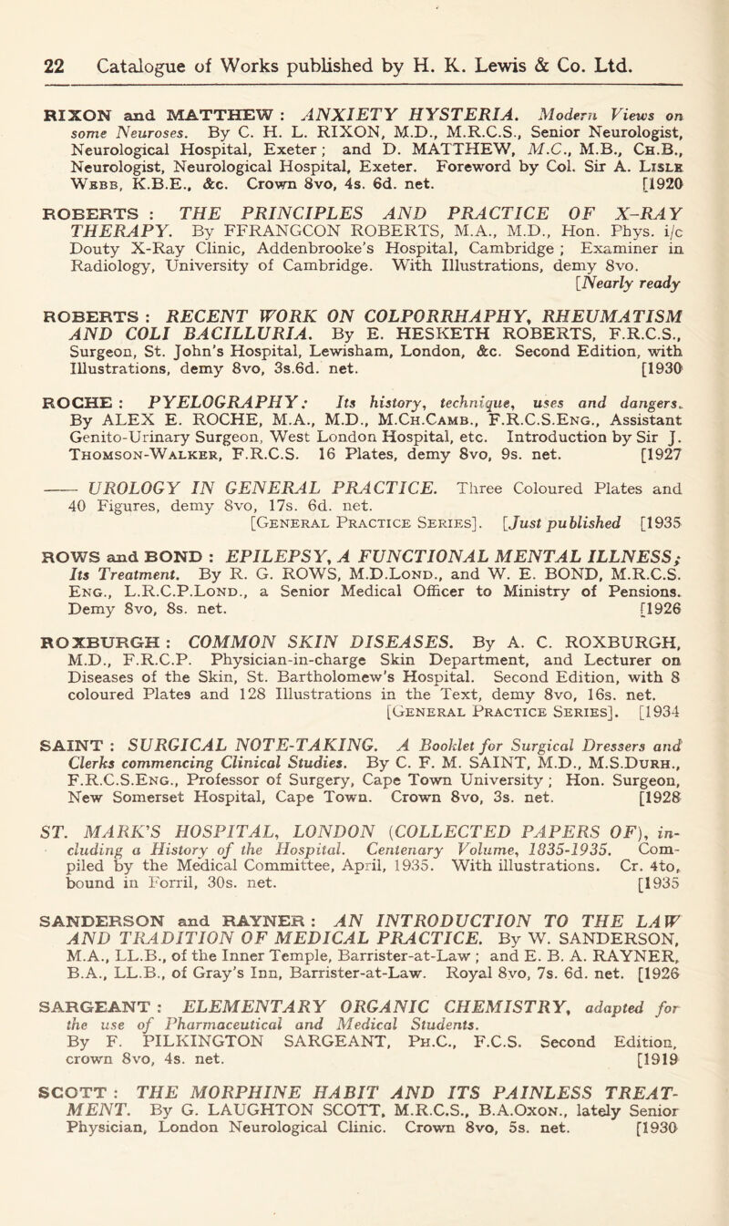 RIXON and MATTHEW : ANXIETY HYSTERIA. Modern Views on some Neuroses. By C. H. L. RIXON, M.D., M.R.C.S., Senior Neurologist, Neurological Hospital, Exeter; and D. MATTHEW, M.C., M.B., Ch.B., Neurologist, Neurological Hospital, Exeter. Foreword by Col. Sir A. Lisle Webb, K.B.E., &c. Crown 8vo, 4s. 6d. net. [1920 ROBERTS : THE PRINCIPLES AND PRACTICE OF X-RAY THERAPY. By FFRANGCON ROBERTS, M.A., M.D., Hon. Phys. i/c Douty X-Ray Clinic, Addenbrooke’s Hospital, Cambridge ; Examiner in Radiology, University of Cambridge. With Illustrations, demy 8vo. [Nearly ready ROBERTS : RECENT WORK ON COLPORRHAPHY* RHEUMATISM AND COLI BACILLURIA. By E. HESKETH ROBERTS, F.R.C.S., Surgeon, St. John’s Hospital, Lewisham, London, &c. Second Edition, with Illustrations, demy 8vo, 3s.6d. net. [1930 ROCHE : PYELOGRAPHY: Its history, technique, uses and dangers„ By ALEX E. ROCHE, M.A., M.D., M.Ch.Camb., F.R.C.S.Eng., Assistant Genito-Urinary Surgeon, West London Hospital, etc. Introduction by Sir J. Thomson-Walker, F.R.C.S. 16 Plates, demy 8vo, 9s. net. [1927 UROLOGY IN GENERAL PRACTICE. Three Coloured Plates and 40 Figures, demy 8vo, 17s. 6d. net. [General Practice Series]. [Just published [1935 ROWS and BOND : EPILEPSY, A FUNCTIONAL MENTAL ILLNESS; Its Treatment. By R. G. ROWS, M.D.Lond., and W. E. BOND, M.R.C.S. Eng., L.R.C.P.Lond., a Senior Medical Officer to Ministry of Pensions. Demy 8vo, 8s. net. [1926 ROXBURGH: COMMON SKIN DISEASES. By A. C. ROXBURGH, M.D., F.R.C.P. Physician-in-charge Skin Department, and Lecturer on Diseases of the Skin, St. Bartholomew's Hospital. Second Edition, with 8 coloured Plates and 128 Illustrations in the Text, demy 8vo, 16s. net. [General Practice Series]. [1934 SAINT : SURGICAL NOTE-TAKING. A Booklet for Surgical Dressers and Clerks commencing Clinical Studies. By C. F. M. SAINT, M.D., M.S.Durh., F.R.C.S.Eng., Professor of Surgery, Cape Town University ; Hon. Surgeon, New Somerset Hospital, Cape Town. Crown 8vo, 3s. net. [1928 ST. MARK'S HOSPITAL, LONDON (COLLECTED PAPERS OF), in- cluding a History of the Hospital. Centenary Volume, 1835-1935. Com- piled by the Medical Committee, April, 1935. With illustrations. Cr. 4to, bound in Forril, 30s. net. [1935 SANDERSON and RAYNER : AN INTRODUCTION TO THE LAW AND TRADITION OF MEDICAL PRACTICE. By W. SANDERSON, M.A., LL.B., of the Inner Temple, Barrister-at-Law ; and E. B. A. RAYNER, B.A., LL.B., of Gray’s Idu, Barrister-at-Law. Royal 8vo, 7s. 6d. net. [1926 SARGEANT : ELEMENTARY ORGANIC CHEMISTRY, adapted for the use of Pharmaceutical and Medical Students. By F. PILKINGTON SARGEANT, Ph.C., F.C.S. Second Edition, crown 8vo, 4s. net. [1919 SCOTT : THE MORPHINE HABIT AND ITS PAINLESS TREAT- MENT. By G. LAUGHTON SCOTT. M.R.C.S., B.A.Oxon., lately Senior Physician, London Neurological Clinic. Crown 8vo, 5s. net. [1930