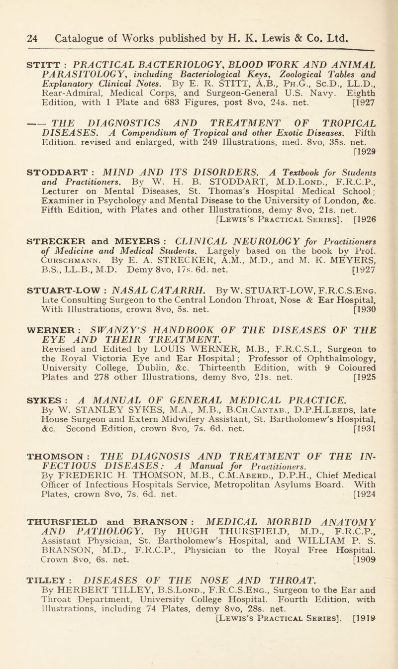 STITT : PRACTICAL BACTERIOLOGY, BLOOD WORK AND ANIMAL PARASITOLOGY, including Bacteriological Keys, Zoological Tables and Explanatory Clinical Notes. By E. R. STITT, A.B., Ph.G., Sc.D., LL.D., Rear-Admiral, Medical Corps, and Surgeon-General U.S. Navy. Eighth Edition, with 1 Plate and 683 Figures, post 8vo, 24s. net. [1927 THE DIAGNOSTICS AND TREATMENT OF TROPICAL DISEASES. A Compendium of Tropical and other Exotic Diseases. Fifth Edition, revised and enlarged, with 249 Illustrations, med. 8vo, 35s. net. T1929 STODDART : MIND AND ITS DISORDERS. A Textbook for Students and Practitioners. By W. H. B. STODDART, M.D.Lond., F.R.C.P., Lecturer on Mental Diseases, St. Thomas's Hospital Medical School; Examiner in Psychology and Mental Disease to the University of London, &c. Fifth Edition, with Plates and other Illustrations, demy 8vo, 21s. net. [Lewis's Practical Series]. [1926 STRECKER and MEYERS : CLINICAL NEUROLOGY for Practitioners of Medicine and Medical Students. Largely based on the book by Prof. Curschmann. By E. A. STRECKER, A.M., M.D., and M. K. MEYERS, B.S., LL.B., M.D. Demy 8vo, 17s. 6d. net. [1927 STUART-LOW : NASAL CATARRH. By W. STUART-LOW, F.R.C.S.Eng. late Consulting Surgeon to the Central London Throat, Nose & Ear Hospital, With Illustrations, crown 8vo, 5s. net. [1930 WERNER : SWANZY’S HANDBOOK OF THE DISEASES OF THE EYE AND THEIR TREATMENT. Revised and Edited by LOUIS WERNER, M.B., F.R.C.S.I., Surgeon to the Royal Victoria Eye and Ear Hospital; Professor of Ophthalmology, University College, Dublin, &c. Thirteenth Edition, with 9 Coloured Plates and 278 other Illustrations, demy 8vo, 21s. net. [1925 SYKES : A MANUAL OF GENERAL MEDICAL PRACTICE. By W. STANLEY SYKES, M.A., M.B., B.Ch.Cantab., D.P.H.Leeds, late House Surgeon and Extern Midwifery Assistant, St. Bartholomew's Hospital, &c. Second Edition, crown 8vo, 7s. 6d. net. [1931 THOMSON : THE DIAGNOSIS AND TREATMENT OF THE IN- FECTIOUS DISEASES: A Manual for Practitioners. By FREDERIC H. THOMSON, M.B., C.M.Aberd., D.P.H., Chief Medical Officer of Infectious Hospitals Service, Metropolitan Asylums Board. With Plates, crown 8vo, 7s. 6d. net. [1924 THURSFIELD and BRANSON : MEDICAL MORBID ANATOMY AND PATHOLOGY. By HUGH THURSFIELD, M.D., F.R.C.P., Assistant Physician, St. Bartholomew’s Hospital, and WILLIAM P. S. BRANSON, M.D., F.R.C.P., Physician to the Royal Free Hospital. Crown 8vo, 6s. net. [1909 TILLEY : DISEASES OF THE NOSE AND THROAT. By HERBERT TILLEY, B.S.Lond., F.R.C.S.Eng., Surgeon to the Ear and Throat Department, University College Hospital. Fourth Edition, with Illustrations, including 74 Plates, demy 8vo, 28s. net. [Lewis’s Practical Series], [1919