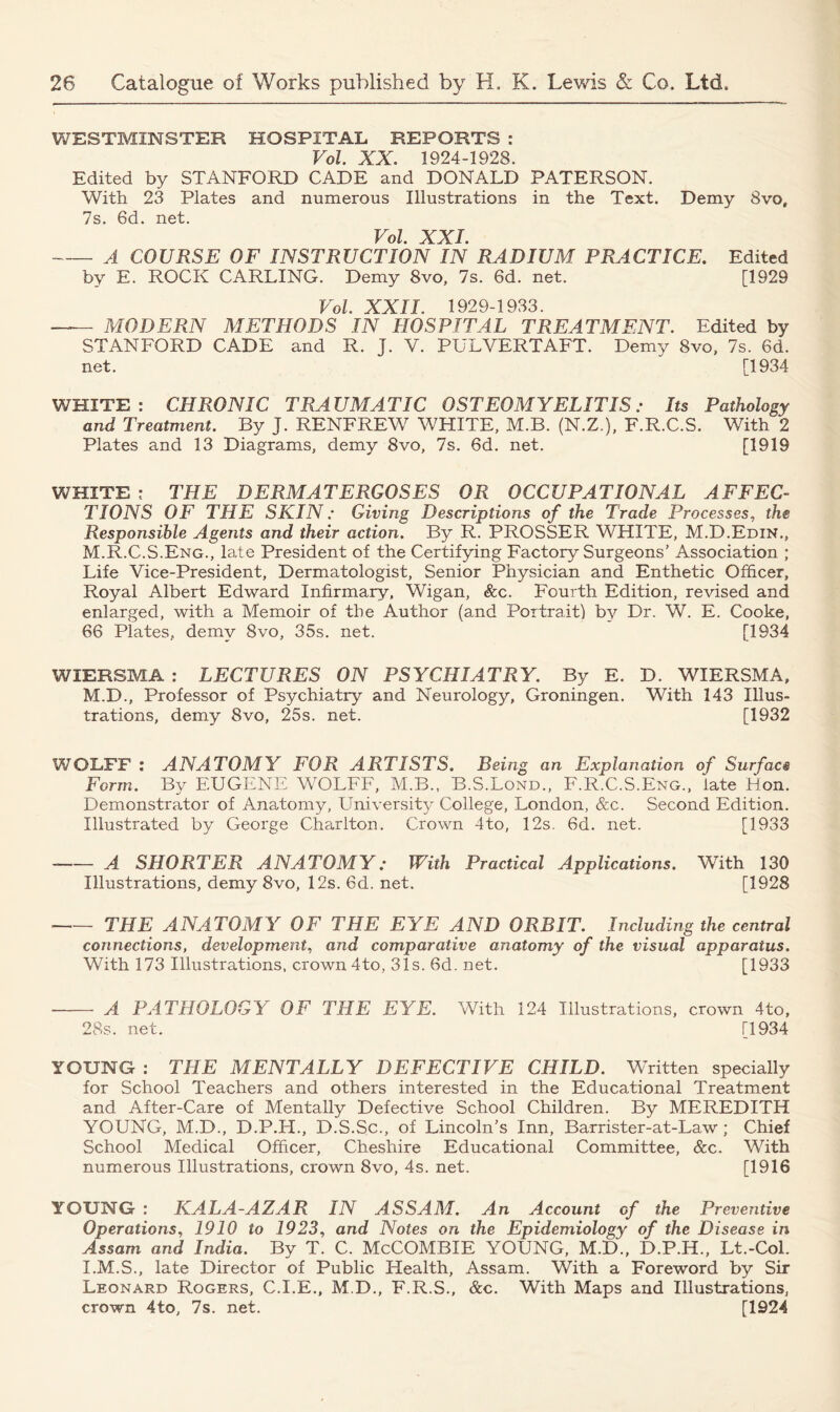 WESTMINSTER HOSPITAL REPORTS : Vol. XX. 1924-1928. Edited by STANFORD CADE and DONALD PATERSON. With 23 Plates and numerous Illustrations in the Text. Demy 8vo, 7s. 6d. net. Vol. XXL A COURSE OF INSTRUCTION IN RADIUM PRACTICE. Edited by E. ROCK CARLING. Demy 8vo, 7s. 6d. net. [1929 Vol. XXII. 1929-1933. — MODERN METHODS IN HOSPITAL TREATMENT. Edited by STANFORD CADE and R. J. V. PULVERTAFT. Demy 8vo, 7s. 6d. net. [1934 WHITE: CHRONIC TRAUMATIC OSTEOMYELITIS: Its Pathology and Treatment. By J. RENFREW WHITE, M.B. (N.Z.), F.R.C.S. With 2 Plates and 13 Diagrams, demy 8vo, 7s. 6d. net. [1919 WHITE : THE DERMATERGOSES OR OCCUPATIONAL AFFEC- TIONS OF THE SKIN: Giving Descriptions of the Trade Processes, the Responsible Agents and their action. By R. PROSSER WHITE, M.D.Edin., M.R.C.S.Eng., late President of the Certifying Factory Surgeons’ Association ; Life Vice-President, Dermatologist, Senior Physician and Enthetic Officer, Royal Albert Edward Infirmary, Wigan, &c. Fourth Edition, revised and enlarged, with a Memoir of the Author (and Portrait) by Dr. W. E. Cooke, 66 Plates, demy 8vo, 35s. net. [1934 WIERSMA : LECTURES ON PSYCHIATRY. By E. D. WIERSMA, M.D., Professor of Psychiatry and Neurology, Groningen. With 143 Illus- trations, demy 8vo, 25s. net. [1932 WOLFF : ANATOMY FOR ARTISTS. Being an Explanation of Surface Form. By EUGENE WOLFF, M.B.. B.S.Lond., F.R.C.S.Eng., late Hon. Demonstrator of Anatomy, University College, London, &c. Second Edition. Illustrated by George Charlton. Crown 4to, 12s. 6d. net. [1933 A SHORTER ANATOMY: With Practical Applications. With 130 Illustrations, demy 8vo, 12s. 6d. net. [1928 THE ANATOMY OF THE EYE AND ORBIT. Including the central connections, development, and comparative anatomy of the visual apparatus. With 173 Illustrations, crown 4to, 31s. 6d. net. [1933 A PATHOLOGY OF THE EYE. With 124 Illustrations, crown 4to, 28s. net. [1934 YOUNG : THE MENTALLY DEFECTIVE CHILD. Whitten specially for School Teachers and others interested in the Educational Treatment and After-Care of Mentally Defective School Children. By MEREDITH YOUNG, M.D., D.P.H., D.S.Sc., of Lincoln’s Inn, Barrister-at-Law ; Chief School Medical Officer, Cheshire Educational Committee, &c. With numerous Illustrations, crown 8vo, 4s. net. [1916 YOUNG : KALA-AZAR IN ASSAM. An Account of the Preventive Operations, 1910 to 1923, and Notes on the Epidemiology of the Disease in Assam and India. By T. C. McCOMBIE YOUNG, M.D., D.P.H., Lt.-Col. I.M.S., late Director of Public Health, Assam. With a Foreword by Sir Leonard Rogers, C.I.E., M.D., F.R.S., &c. With Maps and Illustrations, crown 4to, 7s. net. [1924