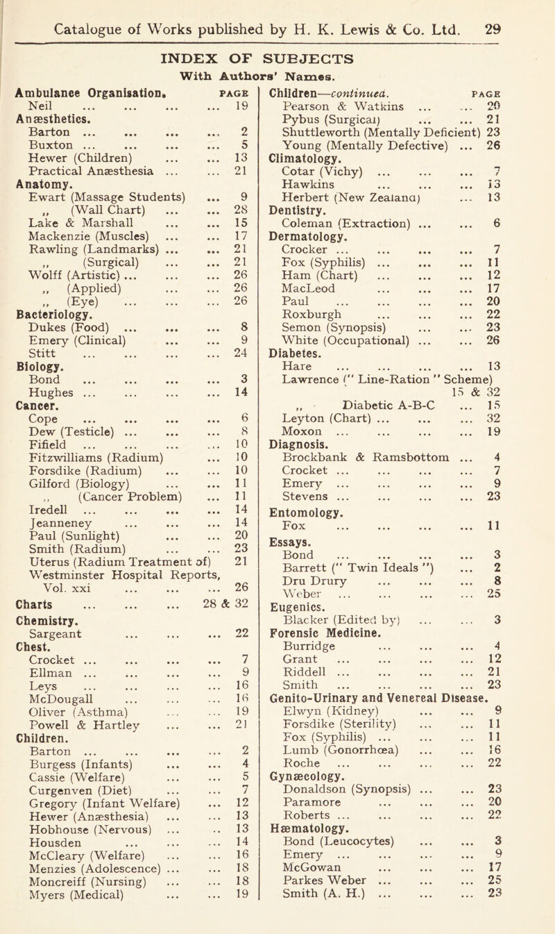 INDEX OF SUBJECTS With Authors' Names. Ambulance Organisation. Neil x ’ on ••• > • » ••• * Anaesthetics. Barton ... ... ... . Buxton ... Hewer (Children) Practical Anaesthesia ... Anatomy. Ewart (Massage Students) „ (Wall Chart) ... Lake & Marshall Mackenzie (Muscles) Rawling (Landmarks) ... ,, (Surgical) Wolff (Artistic) ... „ (Applied) „ (Eye) Bacteriology. Dukes (Food) Emery (Clinical) Stitt Biology. Bond Hughes ... Cancer. Cope Dew (Testicle) ... Fifield Fitzwilliams (Radium) Forsdike (Radium) Gilford (Biology) ,, (Cancer Problem) Iredell Jeanneney Paul (Sunlight) Smith (Radium) Uterus (Radium Treatment of) Westminster Hospital Reports, Vol. xxi Charts Chemistry. Sargeant Chest. Crocket ... Ellman ... Leys McDougall Oliver (Asthma) Powell & Hartley Children. Barton Burgess (Infants) Cassie (Welfare) Curgenven (Diet) Gregory (Infant Welfare) Hewer (Anaesthesia) Hobhouse (Nervous) Housden McCleary (Welfare) Menzies (Adolescence) ... Moncreiff (Nursing) Myers (Medical) ... ... 19 Children—continued. PAGE Pearson & Watkins ... 20 Pybus (Surgical] ... 21 Shuttleworth (Mentally Deficient) 23 Young (Mentally Defective) ... 26 Climatology. Cotar (Vichy) • • • r Hawkins ... 13 Herbert (New Zealand) ... 13 Dentistry. Coleman (Extraction) ... 6 Dermatology. Crocker ... ... 7 Fox (Syphilis) ... ... 11 Ham (Chart) ... 12 MacLeod ... 17 Paul ... 20 Roxburgh ... 22 Semon (Synopsis) ... 23 White (Occupational) ... ... 26 Diabetes. I Iai 6 ••• ••• • • • ... 13 Lawrence ( Line-Ration  Scheme) 15 & 32 Diabetic A-B-C ... 15 7 f '— — — ’ v ' Leyton (Chart) ... 32 Moxon 19 Diagnosis. Brockbank & Ramsbottom ... 4 Crocket ... 7 Emery 9 Stevens ... 23 Entomology. Fox 11 Essays. Bond 3 Barrett (“ Twin Ideals ) 2 Dru Drury 8 Weber 25 Eugenics. Blacker (Edited by) 3 Forensic Medicine. Burridge 4 Grant ... ... ... ... 12 Riddell ... 21 Smith 23 Genito-Urinary and Venereal Disease. Elwyn (Kidney) 9 Forsdike (Sterility) 11 Fox (Syphilis) ... 11 Lumb (Gonorrhoea) 16 Roche 22 Gynaecology. Donaldson (Synopsis) ... 23 Paramore 20 Roberts ... 22 Haematology. Bond (Leucocytes) 3 Emery 9 McGowan 17 Parkes Weber ... 25 Smith (A. H.) ... 23 PAGE . 19 2 5 13 21 9 28 15 17 21 21 26 26 26 8 9 24 3 14 6 8 10 10 10 11 11 14 14 20 23 21 26 28 & 32 ... 22 7 9 ... 16 ... 16 ... 19 9 1 2 4 5 7 12 13 13 14 16 18 18