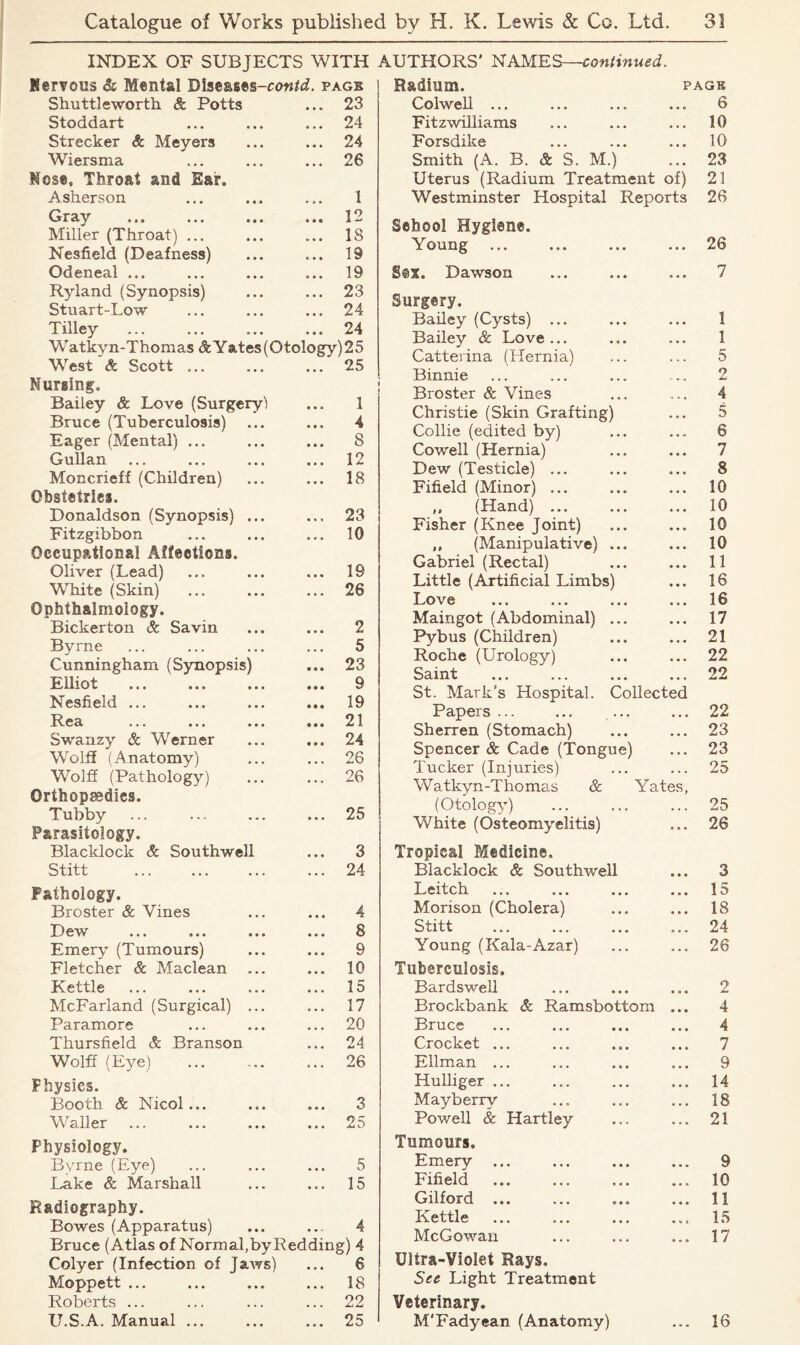 INDEX OF SUBJECTS WITH Nervous & Mental Dise&ses-nw^. page Shuttleworth & Potts • • • 23 Stoddart 24 Strecker & Meyers • • • 24 Wiersma • • • 26 Nose, Throat and Ear. Asherson • * • 1 Gray ... ... ... • • • 12 Miller (Throat) ... • • • 18 Nesfield (Deafness) 19 Odeneal ... « • • 19 Ryland (Synopsis) • • • 23 Stuart-Low • • a 24 Tilley • • • 24 Watkyn-Thomas AYates(Otology)25 West & Scott ... • • • 25 Nursing. Bailey & Love (Surgery! • • a 1 Bruce (Tuberculosis) • • • 4 Eager (Mental) ... • • « 8 Gullan • • • 12 Moncrieff (Children) • • a 18 Obstetrics. Donaldson (Synopsis) ... • • « 23 Fitzgibbon • a • 10 Occupational Affections. Oliver (Lead) • • • 19 White (Skin) • • a 26 Ophthalmology. Bickerton & Savin « • • 2 Byrne » « • 5 Cunningham (Synopsis) • • ♦ 23 Elliot • • • 9 Nesfield ... • • • 19 Rea • • • 21 Swanzy & Werner • • • 24 Wolff (Anatomy) • . . 26 Wolff (Pathology) • • . 26 Orthopaedies. Tubby • • a 25 Parasitology. Blacklock & Southwell • • • 3 Stitt . . . 24 Pathology. Broster & Vines • ♦ • 4 D ew ... ... ... • • • 8 Emery (Tumours) • • « 9 Fletcher & Maclean • a • 10 Kettle a • • 15 McFarland (Surgical) ... • • • 17 Paramore • • • 20 Thursfield & Branson • • • 24 Wolff (Eye) • . • 26 Physics. Booth & Nicol... • • a 3 Waller • a • 25 Physiology. Byrne (Eye) 5 Lake & Marshall a • a 15 Radiography. Bowes (Apparatus) • • • 4 Bruce (Atlas of Normal,byReddin gM Colyer (Infection of Jaws) • a a 6 Moppett ... • • • 18 Roberts ... • • • 22 U.S.A. Manual ... 25 AUTHORS' NAMES—continued. Radium. page Colwell ... ... ... ... 6 Fitzwiliiams ... ... ... 10 Forsdilce ... ... ... 10 Smith (A. B. & S. M.) ... 23 Uterus (Radium Treatment of) 21 Westminster Hospital Reports 26 School Hygiene. Young ... ... ... ... 26 S©X. Dawson ... ... ... 7 Surgery. Bailey (Cysts) ... ... ... 1 Bailey & Love... ... ... 1 Catterina (Hernia) ... ... 5 Binnie ... ... ... ... 2 Broster & Vines ... ... 4 Christie (Skin Grafting) ... 5 Collie (edited by) ... ... 6 Cowell (Hernia) ... ... 7 Dew (Testicle) ... ... ... 8 Fifield (Minor) ... ... ... 10 ,, (Hand) ... ... ... 10 Fisher (Knee Joint) ... ... 10 ,, (Manipulative) ... ... 10 Gabriel (Rectal) ... ... 11 Little (Artificial Limbs) ... 16 Love ... ... ... ... 16 Maingot (Abdominal) ... ... 17 Pybus (Children) ... ... 21 Roche (Urology) ... ... 22 Saint ... ... ... ... 22 St. Mark's Hospital. Collected Papers ... ... ... ... 22 Sherren (Stomach) ... ... 23 Spencer & Cade (Tongue) ... 23 Tucker (Injuries) ... ... 25 Watkyn-Thomas & Yates, (Otology) ... ... ... 25 White (Osteomyelitis) ... 26 Tropical Medicine. Blacklock & Southwell ... 3 Leitch ... ... ... ... 15 Morison (Cholera) ... ... 18 Stitt ... ... ... ... 24 Young (Kala-Azar) ... ... 26 Tuberculosis. Bardswell ... ... ... 2 Brockbank & Ramsbottom ... 4 Bruce ... ... ... ... 4 Crocket ... ... ... ... 7 Ellman ... ... ... ... 9 Hulliger ... ... ... ... 14 Mayberry ... ... ... 18 Powell & Hartley ... ... 21 Tumours. Emery ... ... ... ... 9 Fifield ... ... ... ... 10 Gilford ... ... ... ... 11 Kettle ... ... ... ... 15 McGowan ... ... ... 17 Ultra-Violet Rays. See Light Treatment Veterinary. M'Fadyean (Anatomy) ... 16