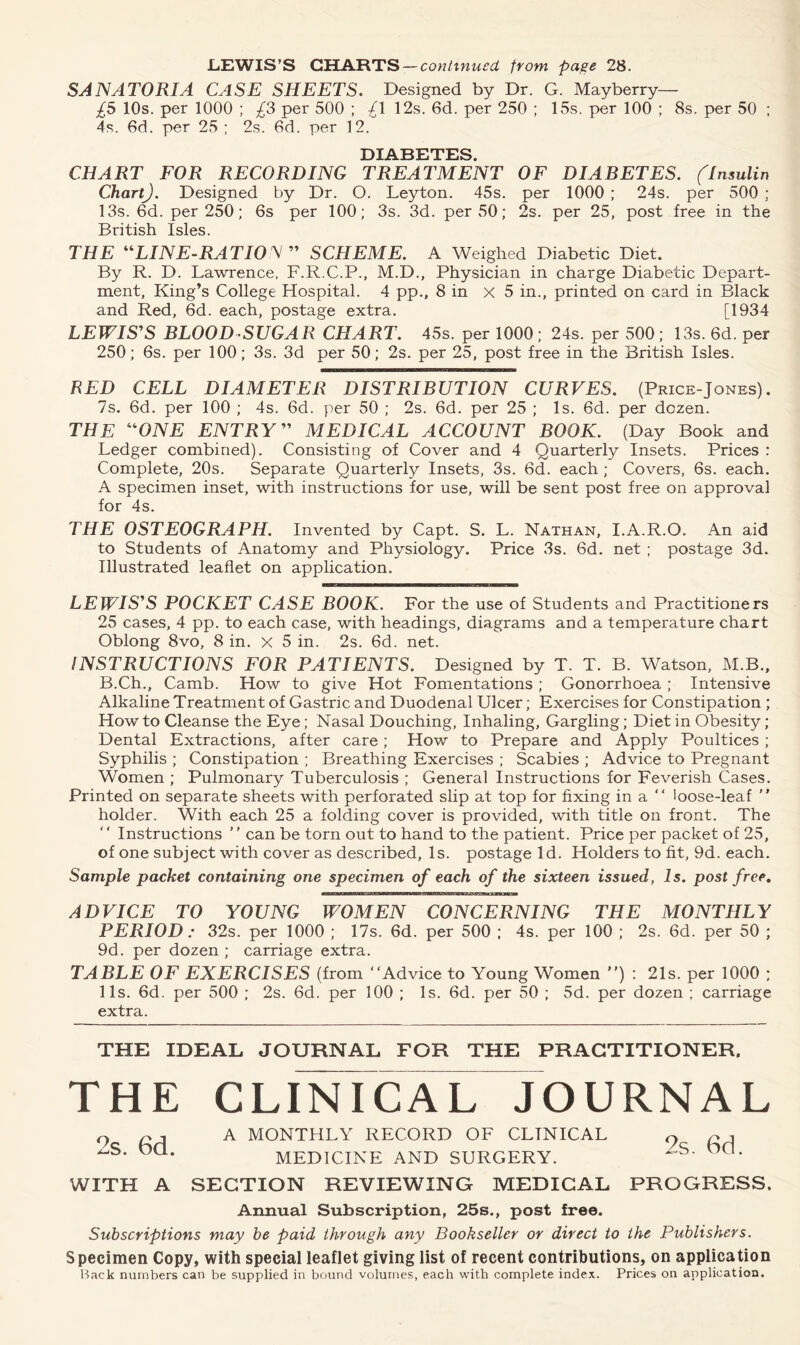 SANATORIA CASE SHEETS. Designed by Dr. G. Mayberry— £5 10s. per 1000 ; £3 per 500 ; £\ 12s. 6d. per 250 ; 15s. per 100 ; 8s. per 50 ; 4s. 6d. per 25 ; 2s. 6d. per 12. DIABETES. CHART FOR RECORDING TREATMENT OF DIABETES. (Insulin ChartJ. Designed by Dr. O. Leyton. 45s. per 1000; 24s. per 500; 13s. 6d. per 250; 6s per 100; 3s. 3d. per 50; 2s. per 25, post free in the British Isles. THE “LINE-RATIO/V ” SCHEME. A Weighed Diabetic Diet. By R. D. Lawrence, F.R.C.P., M.D., Physician in charge Diabetic Depart- ment, King’s College Hospital. 4 pp., 8 in x 5 in., printed on card in Black and Red, 6d. each, postage extra. [1934 LEWISES BLOOD SUGAR CHART. 45s. per 1000; 24s. per 500; 13s. 6d. per 250; 6s. per 100; 3s. 3d per 50; 2s. per 25, post free in the British Isles. RED CELL DIAMETER DISTRIBUTION CURVES. (Price-Jones). 7s. 6d. per 100 ; 4s. 6d. per 50 ; 2s. 6d. per 25 ; Is. 6d. per dozen. THE “ONE ENTRY” MEDICAL ACCOUNT BOOK. (Day Book and Ledger combined). Consisting of Cover and 4 Quarterly Insets. Prices : Complete, 20s. Separate Quarterly Insets, 3s. 6d. each ; Covers, 6s. each. A specimen inset, with instructions for use, will be sent post free on approval for 4s. THE OSTEOGRAPII. Invented by Capt. S. L. Nathan, I.A.R.O. An aid to Students of Anatomy and Physiology. Price 3s. 6d. net ; postage 3d. Illustrated leaflet on application. LEWIS'S POCKET CASE BOOK. For the use of Students and Practitioners 25 cases, 4 pp. to each case, with headings, diagrams and a temperature chart Oblong 8vo, 8 in. x 5 in. 2s. 6d. net. INSTRUCTIONS FOR PATIENTS. Designed by T. T. B. Watson, M.B., B.Ch., Camb. How to give Hot Fomentations ; Gonorrhoea ; Intensive Alkaline Treatment of Gastric and Duodenal Ulcer; Exercises for Constipation ; Howto Cleanse the Eye; Nasal Douching, Inhaling, Gargling; Diet in Obesity; Dental Extractions, after care; How to Prepare and Apply Poultices ; Syphilis ; Constipation ; Breathing Exercises ; Scabies ; Advice to Pregnant Women ; Pulmonary Tuberculosis ; General Instructions for Feverish Cases. Printed on separate sheets with perforated slip at top for fixing in a  loose-leaf ” holder. With each 25 a folding cover is provided, with title on front. The Instructions ' ’ can be torn out to hand to the patient. Price per packet of 25, of one subject with cover as described, Is. postage Id. Holders to fit., 9d. each. Sample packet containing one specimen of each of the sixteen issued, Is. post free. ADVICE TO YOUNG WOMEN CONCERNING THE MONTHLY PERIOD : 32s. per 1000 ; 17s. 6d. per 500 ; 4s. per 100 ; 2s. 6d. per 50 ; 9d. per dozen ; carriage extra. TABLE OF EXERCISES (from “Advice to Young Women ”) : 21s. per 1000 ; 11s. 6d. per 500 ; 2s. 6d. per 100 ; Is. 6d. per 50 ; 5d. per dozen ; carriage extra. THE IDEAL JOURNAL FOR THE PRACTITIONER. THE CLINICAL JOURNAL 2s. 6d. 2s. 6d A MONTHLY RECORD OF CLINICAL MEDICINE AND SURGERY. WITH A SECTION REVIEWING MEDICAL PROGRESS. Annual Subscription, 25s., post free. Subscriptions may be paid through any Bookseller or direct to the Publishers. Specimen Copy, with special leaflet giving list of recent contributions, on application Hack numbers can be supplied in bound volumes, each with complete index. Prices on application.