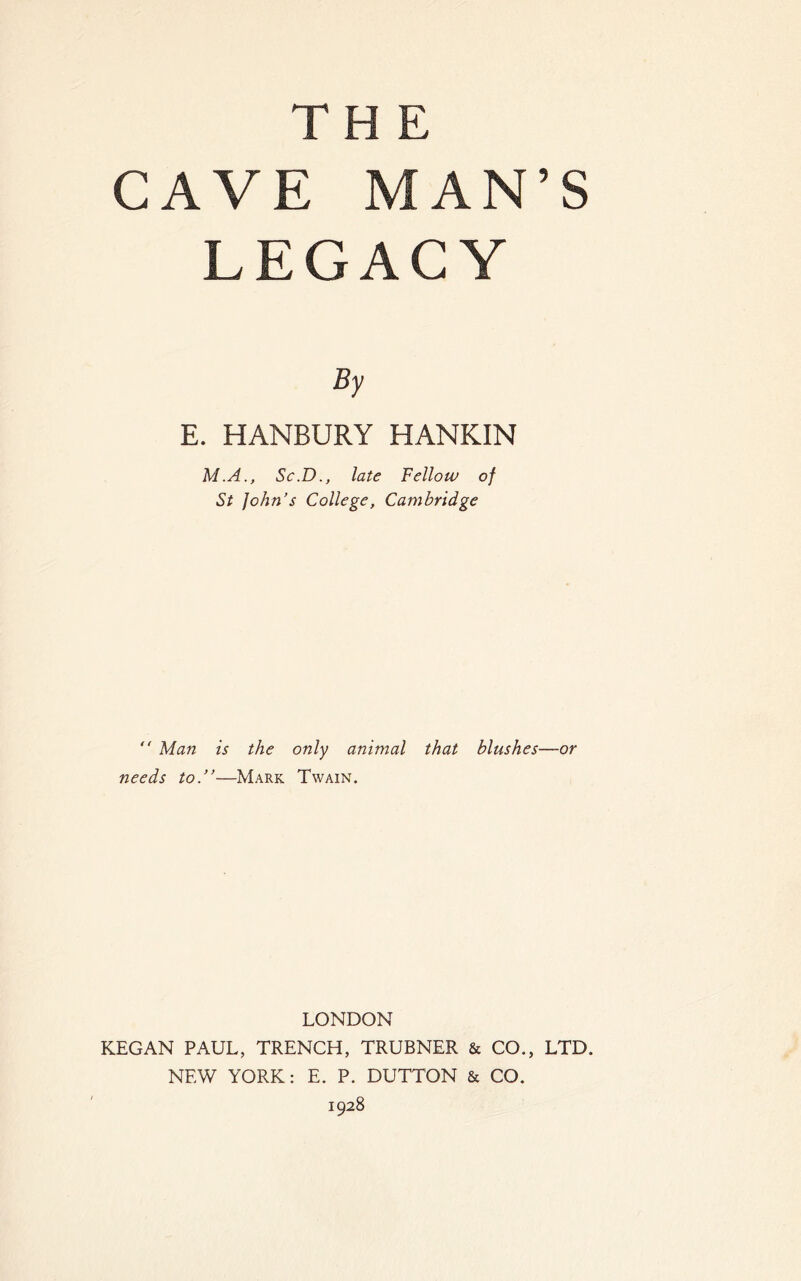 CAVE MAN’S LEGACY By E. HANBURY HANKIN M.A., Sc.D., late Fellow of St John’s College, Cambridge “ Man is the only animal that blushes—or needs to.”—Mark Twain. LONDON KEGAN PAUL, TRENCH, TRUBNER & CO., LTD. NEW YORK: E. P. DUTTON & CO. 1928