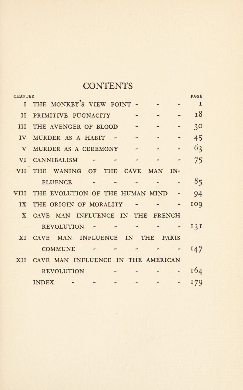 CONTENTS CHAPTER PAGE I THE monkey’s view POINT - - - I II PRIMITIVE PUGNACITY - - - l8 III THE AVENGER OF BLOOD - - ' 3^ IV MURDER AS A HABIT - - - - 45 V MURDER AS A CEREMONY - - - 63 VI CANNIBALISM 75 VII THE WANING OF THE CAVE MAN IN- FLUENCE 85 VIII THE EVOLUTION OF THE HUMAN MIND - 94 IX THE ORIGIN OF MORALITY - - - IO9 X CAVE MAN INFLUENCE IN THE FRENCH REVOLUTION - - - ' ' '^3^ XI CAVE MAN INFLUENCE IN THE PARIS COMMUNE ----- 147 XII CAVE MAN INFLUENCE IN THE AMERICAN REVOLUTION - - - - 164 ' 179 INDEX