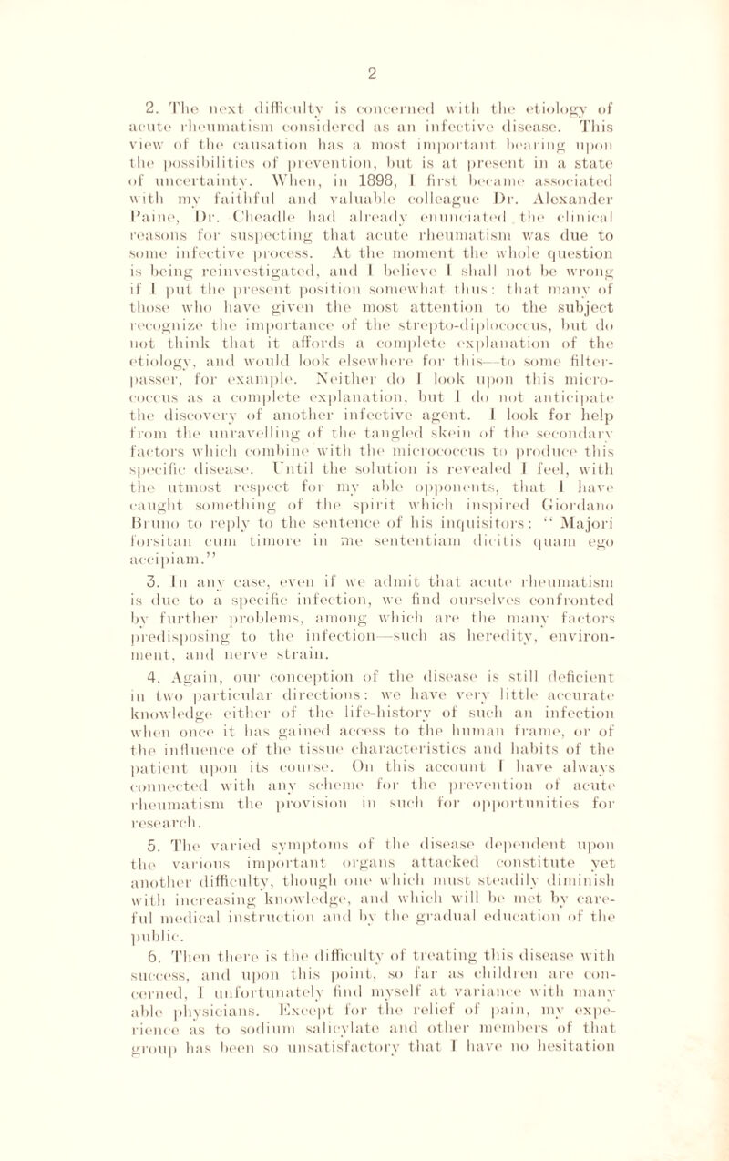 2. The next difficulty is concerned with the etiology of acute rheumatism considered as an infective disease. This view of the causation has a most important hearing upon the possibilities of prevention, but is at present in a state of uncertainty. When, in 1898, 1 first became associated with my faithful and valuable colleague Dr. Alexander Paine, Dr. Cheadle had already enunciated the clinical reasons for suspecting that acute rheumatism was due to some infective process. At the moment the whole question is being reinvestigated, anti I believe I shall not be wrong if 1 put the present position somewhat thus: that many of those who have given the most attention to the subject recognize the importance of the strepto-diplococcus, but do not think that it affords a complete explanation of the etiology, and would look elsewhere for this—to some filter- passer, for example. Neither do 1 look upon this micro¬ coccus as a complete explanation, but I do not anticipate the discovery of another infective agent. I look for help from the unravelling of the tangled skein of the secondary factors which combine with the micrococcus to produce this specific disease. Until the solution is revealed 1 feel, with the utmost respect for my able opponents, that l have caught something of the spirit which inspired Giordano Bruno to reply to the sentence of his inquisitors: “ Majori forsitan cum timore in me sententiam dicitis quam ego accipiam.” 3. In any case, even if we admit that acute rheumatism is due to a specific infection, we find ourselves confronted by further problems, among which are the many factors predisposing to the infection—such as heredity, environ¬ ment, and nerve strain. 4. Again, our conception of the disease is still deficient in two particular directions: we have very little accurate knowledge either of the life-history of such an infection when once it has gained access to the human frame, or of the influence of the tissue characteristics and habits of the patient upon its course. On this account I have always connected with any scheme for the prevention of acute rheumatism the provision in such for opportunities for research. 5. The varied symptoms of the disease dependent upon the various important organs attacked constitute yet another difficulty, though one which must steadily diminish with increasing knowledge, and which will be met by care¬ ful medical instruction and by the gradual education of the public. 6. Then there is the difficulty of treating this disease with success, and upon this point, so far as children are con¬ cerned, I unfortunately find myself at variance with many able physicians. Except for the relief of pain, my expe¬ rience as to sodium salicylate and other members of that group has been so unsatisfactory that I have no hesitation