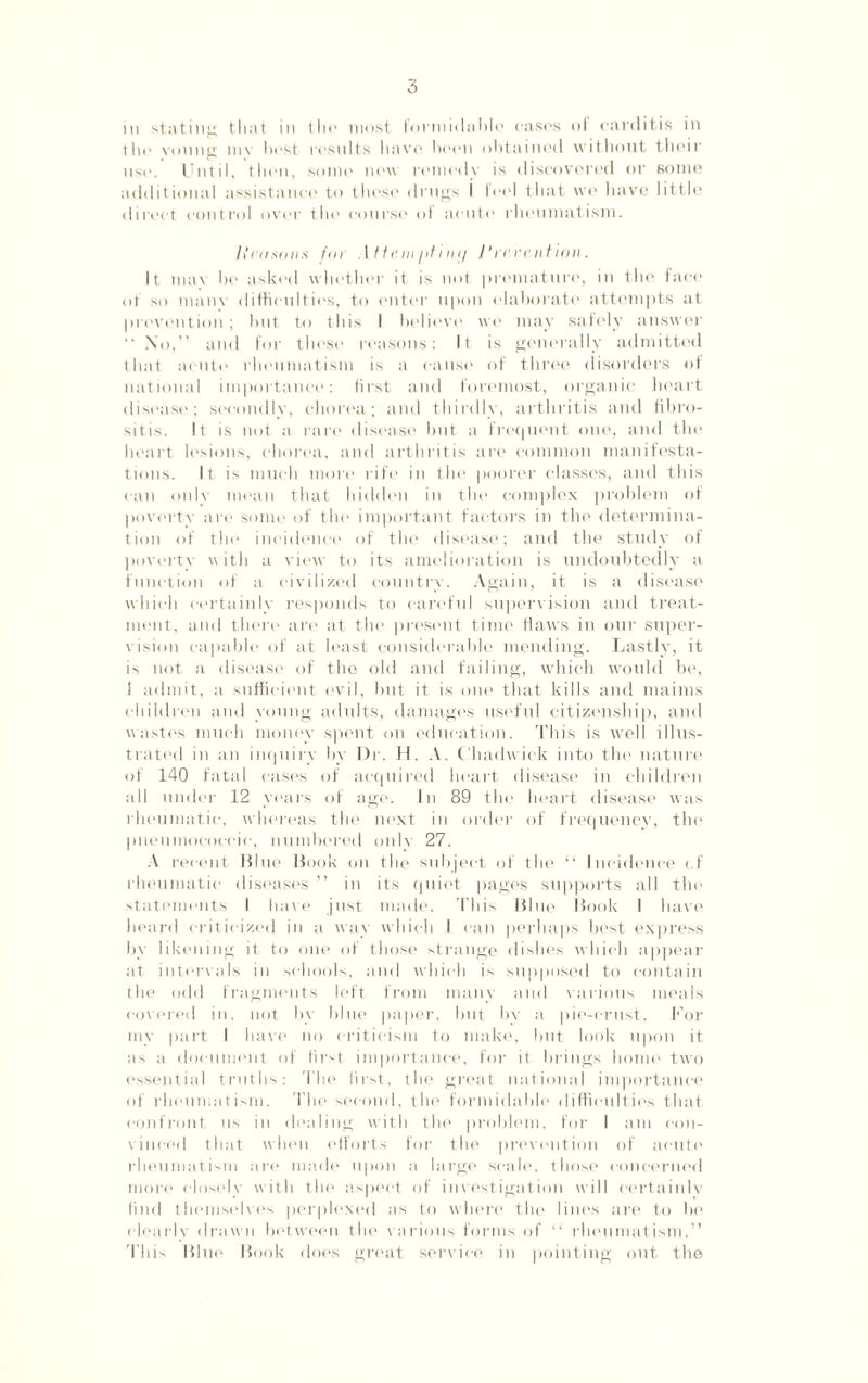 m stating that in the most formidable cases of carditis in the young niv host rosnlts have boon obtained without their use. Until, then, some now remedy is discovered or some additional assistance to these drugs I feel that wo have little direct control over the course of acute rheumatism. licnsonx fin .1 tteniptimj Prevention. It mav be asked whotlier it is not premature, in the face of so many difficulties, to enter upon elaborate attempts at prevention; but to this I believe we may safely answer  No,” and for these reasons: It is generally admitted that acute rheumatism is a cause of three disorders of national importance: first and foremost, organic heart disease; secondly, chorea; and thirdly, arthritis and fibro- sitis. It is not a rare disease but a frequent one, and the heart lesions, chorea, and arthritis are common manifesta¬ tions. It is much more rife in the poorer classes, and this can only mean that hidden in the complex problem of poverty are some of the important factors in the determina¬ tion of the incidence of the disease; and the study of poverty with a view to its amelioration is undoubtedly a function of a civilized country. Again, it is a disease which eertainlj responds to careful supervision and treat¬ ment, and there are at the present time flaws in our super¬ vision capable of at least considerable mending. Lastly, it is not a disease of the old and failing, which would be, I admit, a sufficient evil, but it is one that kills and maims children and young adults, damages useful citizenship, and wastes much money spent on education. This is well illus¬ trated in an inquiry by Dr. H. A. Chadwick into the nature of 140 fatal cases of acquired heart disease in children all under 12 years of age. In 89 the heart disease was rheumatic, whereas the next in order of frequency, the pneumoeoecie, numbered only 27. A recent Blue Book on the subject of the “ Incidence cf rheumatic diseases ” in its quiet pages supports all the statements I have just made. This Blue Book I have heard criticized in a way which I can perhaps best express by likening it to one of those strange dishes which appear at intervals in schools, and which is supposed to contain the odd fragments left from many and various meals covered in, not by blue paper, but by a pie-crust. For my part I have no criticism to make, but look upon it as a document of first importance, for it brings home' two essential truths: The first, the great national importance of rheumatism. The second, the formidable difficulties that confront us in dealing with the problem, for I am con¬ vinced that when efforts for the prevention of acute rheumatism are made upon a large scale, those concerned more closely with the aspect of investigation will certainly find themselves perplexed as to where the lines are to be clearly drawn between the various forms of “ rheumatism.” This Blue Book does great sendee in pointing out the