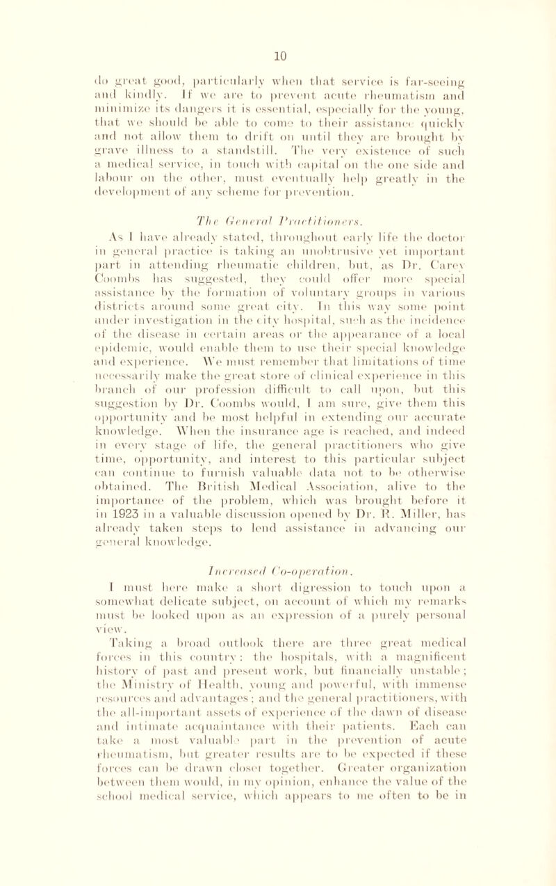 do great good, particularly when that service is far-seeing and kindly. If we are to prevent acute rheumatism and minimize its dangers it is essential, especially for the young, that we should be able to come to their assistance quickly and not allow them to drift on until they are brought bv grave illness to a standstill. The very existence of such a medical service, in touch with capital on the one side and labour on the other, must eventually help greatly in the development of any scheme for prevention. The General Practitioners. As I have already stated, throughout early life the doctor in general practice is taking an unobtrusive vet important part in attending rheumatic children, but, as Dr. Carey Coombs has suggested, they could offer more special assistance by the formation of voluntary groups in various districts around some great city. In this way some point under investigation in the city hospital, such as the incidence of the disease in certain areas or the appearance of a local epidemic, would enable them to use their special knowledge and experience. We must remember that limitations of time necessarily make the great store of clinical experience in this branch of our profession difficult to call upon, but this suggestion by Dr. Coombs would, I am sure, give them this opportunity and be most helpful in extending our accurate knowledge. When the insurance age is reached, and indeed in every stage of life, the general practitioners who give time, opportunity, and interest to this particular subject can continue to furnish valuable data not to be otherwise obtained. The British Medical Association, alive to the importance of the problem, which was brought before it in 1923 in a valuable discussion opened by Dr. R. Miller, has already taken steps to lend assistance in advancing our general knowledge. Increased ('o-operation. I must here make a short digression to touch upon a somewhat delicate subject, on account of which my remarks must be looked upon as an expression of a purely personal v i ew. Taking a broad outlook there are three great medical forces in this country: the hospitals, with a magnificent history of past and present work, but financially unstable; the Ministry of Health, voting and powerful, with immense resources and advantages; and the general practitioners, with the all-important assets of experience of the dawn of disease and intimate acquaintance with their patients. Each can take a most valuable part in the prevention of acute rheumatism, but greater results are to be expected if these forces can be drawn closer together. Greater organization between them would, in my opinion, enhance the value of the school medical service, which appears to me often to be in