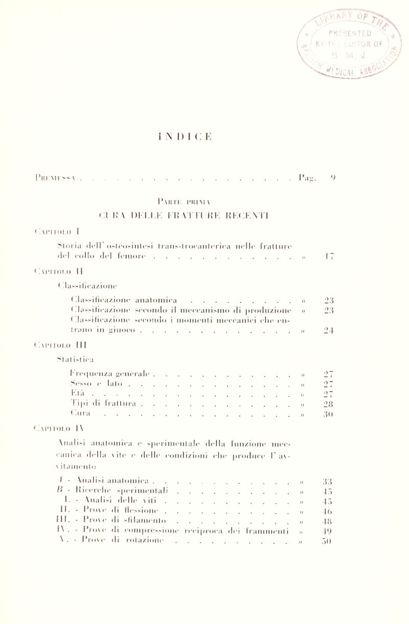 indici: il”. P.VKTI l'RIM\ ( I li \ 1)1 14 K I li VI I I KK KKCKNTI ( ! \['ITOLO Gloria (Irli osteosinlesi I rans-iroeanleriea nelle frali ore del collo del leinore. PUNTOLO II I la»ilieazione Pianificazione iinatomiea. Pianificazione secondo il meccanismo di produzione Pianificazione secondo i momcnli meccanici clic en- trano in iuoeo. Caimtoi.o III 'itat i~l ica I recjiienza generale. Sesso e litio... Ktà. I i |d d i I l a11 ora. < dira. < i \FI l olii I \ \niiIi-i anatomica e s|ierimentale della iimzione mec¬ canica della \ ile e delle condizioni elle produce !av- \ itamento I - \nalisi iiiiiilomica . li - Hiccrclie sperimentali rcci|iroca dei Irammenli 1. - \nali-i del le vili II. - Prove il i flessione . III. - Prove .1 i dii.minilo l\. - Prove d i compressione \. - Prove .1 i colazione i ; 23 23 24 a - 28 30 33 18 48 4(> 18 49 80