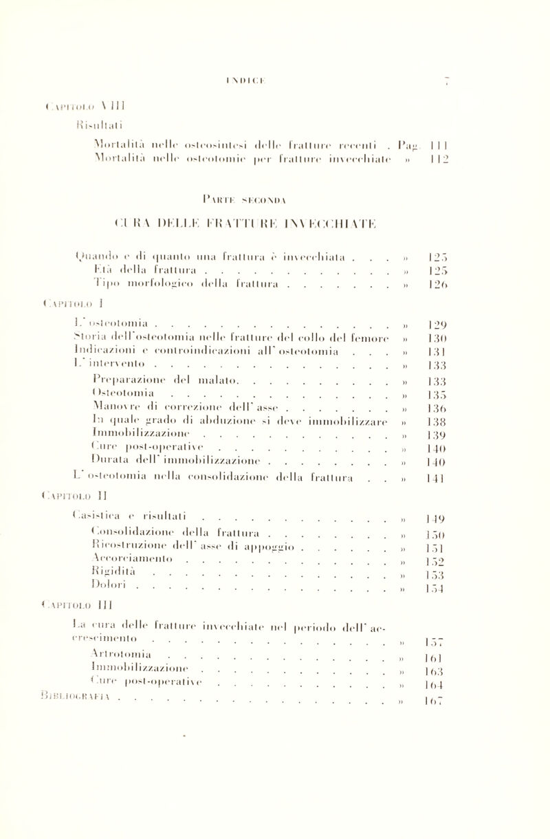 Risultali i m> i c i Mortalità nelle osleosintesi (Ielle Iratlure reeeiili . Pag I I I Mortalità nelle osteotomie per Irallnre in\eeeliiale >> 111] Tutu sucomm CI K \ DKPI.K IR Al'l'l R li INA KCCIII VTK (Quando e di i|iianto ima irallura è in\eceliiala . I la (lidia frattura. I ijio morlologieo (lidia frattura. < veri olo I 1. osteotomia. Moria d(dl osteotomia nelle fratture del collo del femore Indicazioni e controindicazioni all'osteotomia I. intervento . Preparazione del malato. < Osteotomia. Manovre di correzione dell'asse . In (piale irrado di abduzione si deve Immobilizzazione. Pure post-operative. Durata dell immobilizzazione . immobili/./ ari L o'teotomia india consolidazione della frattura )) )) )) )) )) )) )) » )) )) )) )) Papitolo 31 < .asistiea e risultati. ( .onsolidazione della frattura . Ivicostruzione dell asse di apponimi Accorciamento. Rigidità. Dolori. < VPITOI.O DJ ! .a ( uiti delle fratture invecchiate nel periodo dell ac- crescimenlo. A rtrotomia. Immobilizzazione. ** tire post -operai i\ e. BlBUOURUJA .... I 20 129 130 131 133 133 1.33 130 138 139 140 140 141 119 150 1 53 154 161 1 63 164 167