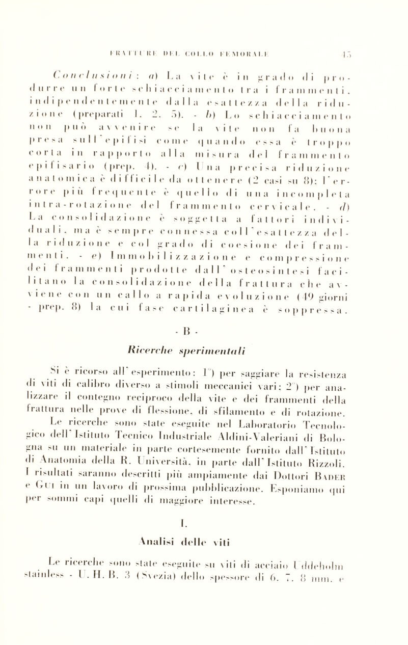 .olii' / Il s ioni n) La V i 1 e e i II g r a ( I O • li 1 irn- (I II r r e u n forte > o li i a i c e i a in e n 1 O 1 1 ra i fi r a m III c Il t i . i II d i 1* e n d e n 1 e in e n 1 e da 1 1 a e > a 1 t e zza d eli, a r i d li - / i O 11 c ( pi *cpt irati 1 •) - .>). - I>) 1 . o s c li i a c c i a in ( * Il l o Il o u 1 ) Il ò a v v e n i r e s r 1 a v i t e Il O II f a b il o li a p r e > a s II 1 1 ‘ e pili -i < r o 11) < > • | na n i d o e s > a e Irò p p o c o r [ a Ì II r a i p p o r 1 o ; • Ila misi n r a d e 1 f r a in in c Il t o e |» i f i - a r i o < prop. D. - ri l l n a |» ri 1 c i s a r i d Il z i o u e a n a t o 111 i o a ( • dilli ici 1 e da < » Meli e r e (2 casi SII «): 1 e r - r o r e 1 > i ù f r e (| n r Il t c «I n elio ( il i n n a i neo m |i 1 e t a i II 1 r ; l - r o l a z i o n e del 1 1 r i i in in e n 1 o c e r v i e a 1 (*. - ih La c o liso 1 i ( 1 a z i o Il e e > O ir r? geli a a latto r ì i II (1 i v i - • 1 ti a 1 ! . 111 ; i è s e in | ► r e < ohi il i r > s a < ‘oli (“sai 1 e z z a • lei - 1 a r i • 1 Il z i o II e e e o 1 i r rad o • 1 i e o e s ione d e i f r a in - ni e n I i . e ) 1 in in O II i 1 i Z i 5 c 1 z i o n e < * C O II) p r ( ‘Ssi o II e d e i 1 r a in in e n t i p roc lotte dall o s 1 e o s i n t e > i f ; i c i - 1 i t a n o 1 a C o il s o 1 ì i da z i O 11 e del 1 a f i “attui • a c b e a v - \ i ** ti e c o n u n cali o a r a p i d a e v o I n z i o n e ( 49 giorni • prep. lì) la cui la se cartilaginea è soppressa. - li - li i ce re li e spe rim en fa I i Si è ricorso all' esperimento : i ) per saggiare la resistenza di \iti di calibro diverso a stimoli meccanici vari; 2 ) per ana¬ lizzare il contegno reciproco della vite e dei frammenti della frattura nelle prove di flessione, di sfilamento e di rotazione. Le ricerche sono stale eseguile nel Laboratorio Tecnolo¬ gico dell Istituto Tecnico Industriale Aldini-Valeriani di Bolo¬ gna >u un materiale in parte cortesemente fornito dall Istituto • li Anatomia della R. ì niversilà, in parte dall'Istituto Rizzoli. I risultati saranno descritti più ampiamente dai Dottori Buikiì e 1 11,1 bi\oro di prossima pubblicazione. Esponiamo (pii per sommi capi quelli di maggiore interesse. I. Dialisi dello viti Le ricerche sono state eseguile sii viti di Idilliess - I . IL IL .) (Svezia) dello spessore acciaio I ddehohn di b. !. o inni, e