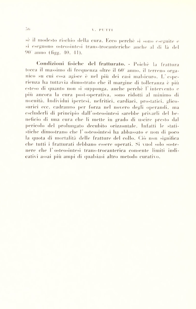 è il modesto rivelilo della cura. Ceco perché si «uno eseguile e 'i eseguono osleosinlesi trans-lroeanleriehe anche al di là del 90 anno ( (iIO. I I ). Condizioni fisiche del fratturato. - Poiché la frattura tocca il massimo di lre<|iiciiza oltre il 60 anno, il terreno orga¬ nico su coi essa adisce è nel più dei casi malsicuro. L espe¬ rienza ha tuttavia dimostralo che il margine di tolleranza è più esteso di (pianto non si supponga, anche perchè I intervento e più ancora la cura post-operativa, sono ridotti al minimo di nocuita. Individui ipertesi, nefritici, cardiaci, prostatici, glico¬ surie! ecc. cadranno per forza nel novero degli operandi, ma escluderli di principio dall osleosinlesi sarebbe privarli del be¬ neficio di una cura che li mette in grado di uscire presto dal pericolo del prolungalo decubito orizzontale. Infatti le stati¬ stiche dimostrano che I osleosinlesi ha abbassalo e non di poco la (piota di mortalità delle fratture del collo. Ciò non significa che tutti i fratturati debbano essere operati. Si vuol solo «oste- nere che I osleosinlesi Irans-lroeanlerica consente limiti indi¬ cativi assai più ampi di qualsiasi altro metodo curativo.