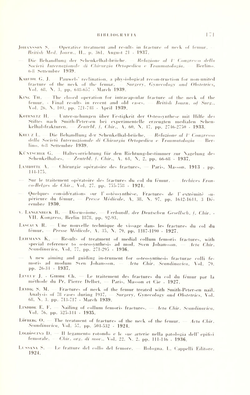 ,1 oil \N sson S. Operative treatment ami r«‘>n11~ In frarlnrc of neck I f«*iimr. Itritisli Mal. Journ.. II., p. .161. Vugii't 21 ■ 1937. Die I5rli.milIunti dei* Srhonkolhal'hl'iirho l{ehiziime ni I < .impresin ilellu Società I nlerniizionule ili ('.liirnrpiil Ortopedica e Truillllulolouiu. Berlino, 6-8 Settembre 1939. Kvitlioi G. .1. Pauwels ieri inai imi. a physiologiral rcconstruction Ini' non-nnited Iraclure I ilio nrrk of Ili»* Irmur. Stirpa). (,•ynecology nini Ohsli'lrics, \nl. ii'ì. N. 3. pp. <> 18-657 ■ March 1939. kiM. Tu. Ilic clmcil operatimi l'or inlracapsiilar (radure of llie neck of I li e femur. - l inai resulls in recenl and old cases. Itrilisli .Imi ni. of Surf:., \ ol. 2l«. \. IDI. pp. 721-718 - \pi li 1939. Rotti netz. H. I nlersuchungen iilter l'esiigkeil dcr < Isteosy ni hcse mil Dille des Stillo nai li SiniIli-Poterseli Ilei cxperinienlclle er/.eugteil niedialen Schen- kcllial'-lrakluren. /.entrili. I. (.liir.. \. 60. \. 17. pp. 2716-27.70 - 1933. kart z I,. Die Beliaiidlmi” der Schenkelhalshriiohe. Relazioni' ni t Conpresso della Società Intcrnazionnlc ili Chinirgia Ortopedica c Trauinatolopia Ber¬ lino. 6-8 Setlemlire 1939. ki Visi hkh I». Maite\ orrichliing liir deli Richlungsbeslimmer znr Naprluuii de- Schenkelhalses. /entrili. /. (.liir., A. 61, \. 2, pp. 66-68 - 1937. I.ambottk A. (iliiriirpie opéraloire do fraclures. Paris. Musson. 1913 - pp. 1 11-177. Sur le trailenienl oprratoire des fraclures dii col dii féniur. Ircliives Iran- co-Belpes de (hit.. Voi. 27. pp. 777-778 - 1921. QueUpies coiisidéralioiis sur P osléosynthése. Fraclures de F extréniilé su- pcrieure dii féniur. Preste 1 lèdicele. \. 38. k. 97. pp. 1612-1611. 3 l)c- cenihre 1930. \. Lancenbeck li. Discussione. I allunili, iter Deutschen Gesellsclt. f. ( liir. - VII. Konpress. Berlin 1878. pp. 92-93. Lasca! x B. I ne nouvelle teclinique de \issage dans les Iractures 11 li col dii féniur. Presse Medicale, V 37, V 79, pp. 1187-1190 - 1927. Leumann In. Resiills ol treatment ol mediai collum femoris fraclures, witli special reference lo osteosynthesis ad mod. Sven Johaiisson. letu ( liir. Scandinavie». Voi. 77. pp. 271-297 - 1936. A new aiming and guidili*: in-lrumcnl tur osteosyntiiesis fracturae colli fe- moris ad ni od uni Sven Johaiisson. letu Cliir. Scandinavica, Voi. 79. pp. 26-31 - 1937. Lei Et r J. - Gittoni-: (ih. Le trailenienl des fraclures du col du féniur par la methode du l’r. Pierre Delliet. Paris, Musson et Pie - 1927. Levimi. S. M. fraclures of neck ol thè femur treated witli Smith-Petersen nail. Anali sis of 78 cases during 1937. Surperx. Gvnecolosv nini Obstetrics, Voi. 68. V 3. pp. 713-717 - March 1939. Liniiboe E. f. Nailing ol collum femoris Iractures. letu (.liir. Scandinavica, Voi. 76. pp. 325-311 - 1935. LÒkheki, O. The treatment of fraclures of thè neck of thè femur. letu ( liir. Scandinavica, Voi. 57, pp. 501-532 - 1924. Il legamento rotondo e le sue arterie nella patologia dell epili'i ( liir. orti, ili unir.. Voi. 22, V 2. pp. 111-116 - 1936. la* tratture del collo del femore. Bologna. !.. I appelli Editore. Eogkòsi in:i I). femorale. Li ssana S. 1924.