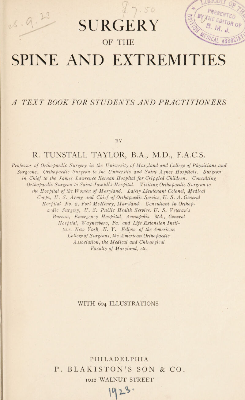 OF THE SPINE AND EXTREMITIES A TEXT BOOK FOR STUDENTS AND PRACTITIONERS BY R. TUNSTALL TAYLOR, B.A., M.D., F.A.C.S. Professor of Orthopaedic Surgery in the University of Maryland and College of Physicians and Siirgcons. Orthopaedic Surgeon to the University and Saint Agnes Hospitals. Surgeon in Chief to the James Lawrence Kernan Hospital for Crippled Children. Consulting Orthopaedic Surgeon to Saint Joseph’s Hospital. Visiting Orthopaedic Surgeon to the Hospital of the Women of Maryland. Lately Lieutenant Colonel, Medical Corps, U. S. Army and Chief of Orthopaedic Service, U. S. A. General Hospital No. 2, Fort McHenry, Maryland. Consultant in Orthop- a dic Surgery, U. S. Public Health Service, U. S. Veteran's Bureau, Emergency Hospital, Annapolis, Md., General Hospital, Waynesboro, Pa. and Life Extension Insti¬ tute, New York, N. Y. Fellow of the American College of Surgeons, the American Orthopaedic Association, the Medical and Chirurgical Faculty of Maryland, etc. WITH 604 ILLUSTRATIONS PHILADELPHIA P. BLAKISTON’S SON & CO. 1012 WALNUT STREET \^J-V