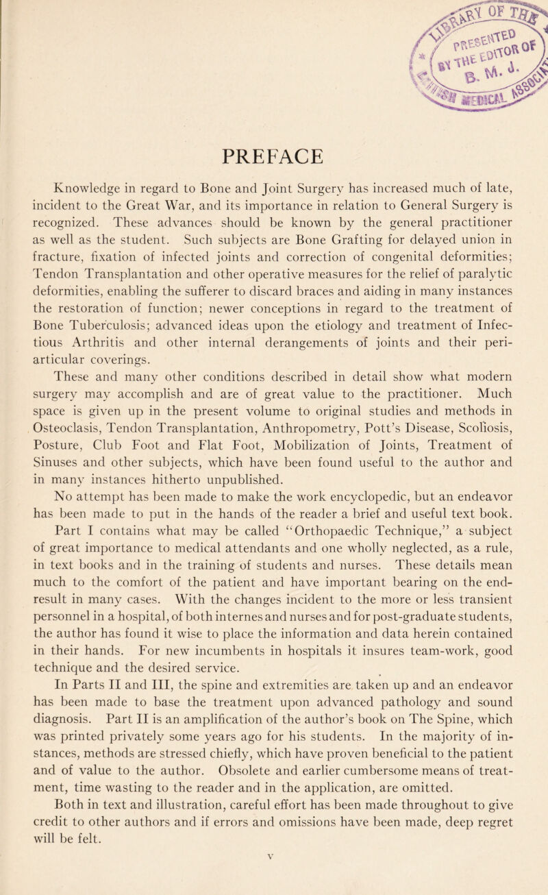 PREFACE Knowledge in regard to Bone and Joint Surgery has increased much of late, incident to the Great War, and its importance in relation to General Surgery is recognized. These advances should be known by the general practitioner as well as the student. Such subjects are Bone Grafting for delayed union in fracture, fixation of infected joints and correction of congenital deformities; Tendon Transplantation and other operative measures for the relief of paralytic deformities, enabling the sufferer to discard braces and aiding in many instances the restoration of function; newer conceptions in regard to the treatment of Bone Tuberculosis; advanced ideas upon the etiology and treatment of Infec¬ tious Arthritis and other internal derangements of joints and their peri¬ articular coverings. These and many other conditions described in detail show what modern surgery may accomplish and are of great value to the practitioner. Much space is given up in the present volume to original studies and methods in Osteoclasis, Tendon Transplantation, Anthropometry, Pott’s Disease, Scoliosis, Posture, Club Foot and Flat Foot, Mobilization of Joints, Treatment of Sinuses and other subjects, which have been found useful to the author and in many instances hitherto unpublished. No attempt has been made to make the work encyclopedic, but an endeavor has been made to put in the hands of the reader a brief and useful text book. Part I contains what may be called “ Orthopaedic Technique,” a subject of great importance to medical attendants and one wholly neglected, as a rule, in text books and in the training of students and nurses. These details mean much to the comfort of the patient and have important bearing on the end- result in many cases. With the changes incident to the more or less transient personnel in a hospital, of both internes and nurses and for post-graduate students, the author has found it wise to place the information and data herein contained in their hands. For new incumbents in hospitals it insures team-work, good technique and the desired service. In Parts II and III, the spine and extremities are taken up and an endeavor has been made to base the treatment upon advanced pathology and sound diagnosis. Part II is an amplification of the author’s book on The Spine, which was printed privately some years ago for his students. In the majority of in¬ stances, methods are stressed chiefly, which have proven beneficial to the patient and of value to the author. Obsolete and earlier cumbersome means of treat¬ ment, time wasting to the reader and in the application, are omitted. Both in text and illustration, careful effort has been made throughout to give credit to other authors and if errors and omissions have been made, deep regret will be felt.