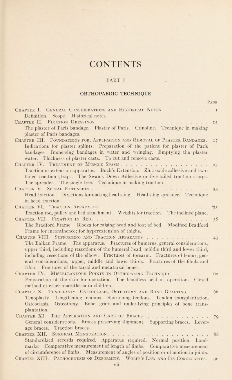 CONTENTS PART I ORTHOPAEDIC TECHNIQUE Page Chapter I. General Considerations and Historical Notes. i Definition. Scope. Historical notes. Chapter II. Fixation Dressings.14 The plaster of Paris bandage. Plaster of Paris. Crinoline. Technique in making plaster of Paris bandages. Chapter III. Foundations for, Application and Removal of Plaster Bandages. 17 Indications for plaster splints. Preparation of the patient for plaster of Paris bandages. Immersing bandages in water and wringing. Emptying the plaster water. Thickness of plaster casts. To cut and remove casts. Chapter IV. Treatment of Muscle Spasm.25 Traction or extension apparatus. Buck’s Extension. Zinc oxide adhesive and two- tailed traction straps. The Swan’s Down Adhesive or five-tailed traction straps. The spreader. The single-tree. Technique in making traction. Chapter V. Spinal Extension.33 Head traction. Directions for making head sling. Head sling spreader. Technique in head traction. Chapter VI. Traction Apparatus.'35 Traction rod, pulley and bed attachment. Weights for traction. The inclined plane. Chapter VII. Fixation in Bed...38 The Bradford Frame. Blocks for raising head and foot of bed. Modified Bradford Frame for incontinence; for hyperextension of thighs. Chapter VIII. Supporting and Traction Apparatus.43 The Balkan Frame. The apparatus. Fractures of humerus, general considerations; upper third, including resections of the humeral head, middle third and lower third, including resections of the elbow. Fractures of forearm. Fractures of femur, gen¬ eral considerations; upper, middle and lower thirds. Fractures of the fibula and tibia. Fractures of the tarsal and metatarsal bones. Chapter IX. Miscellaneous Points in Orthopaedic Technique .62 Preparation of the skin for operation. The bloodless field of operation. Closed method of ether anaesthesia in children. Chapter X. Tenoplasty, Osteoclasis, Osteotomy and Bone Grafting.66 Tenoplasty. Lengthening tendons. Shortening tendons. Tendon transplantation. Osteoclasis. Osteotomy. Bone graft and under-lying principles of bone trans¬ plantation. Chapter XI. The Application and Care of Braces.79 General considerations. Braces preserving alignment. Supporting braces. Lever¬ age braces. Traction braces. Chapter XII. Surgical Mensuration.88 Standardized records required. Apparatus required. Normal position. Land¬ marks. Comparative measurement of length of limbs. Comparative measurement of circumference of limbs. Measurement of angles of position or of motion in joints. Chapter XIII. Pathogenesis of Deformity. Wolff’s Law and Its Corollaries. 96