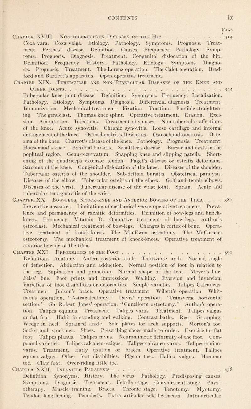 Page Chapter XVIII. Non-tuberculous Diseases of the Hip.314 Coxa vara. Coxa valga. Etiology. Pathology. Symptoms. Prognosis. Treat¬ ment. Perthes’ disease. Definition. Causes. Frequency. Pathology. Symp¬ toms. Prognosis. Diagnosis. Treatment. Congenital dislocation of the hip. Definition. Frequency. History. Pathology. Etiology. Symptoms. Diagno¬ sis. Prognosis. Treatment. The Eorenz operation. The Calot operation. Brad¬ ford and Bartlett’s apparatus. Open operative treatment. Chapter XIX. Tubercular and non-Tubercular Diseases of the Knee and Other Joints.344 Tubercular knee joint disease. Definition. Synonyms. Frequency. Focalization. Pathology. Etiology. Symptoms. Diagnosis. Differential diagnosis. Treatment. Immunization. Mechanical treatment. Fixation. Traction. Forcible straighten¬ ing. The genuclast. Thomas knee splint. Operative treatment. Erasion. Exci¬ sion. Amputation. Injections. Treatment of sinuses. Non-tubercular affections of the knee. Acute synovitis. Chronic synovitis. Foose cartilage and internal derangement of the knee. Osteochondritis Desiccans. Osteochondromatosis. Oste¬ oma of the knee. Charcot’s disease of the knee. Pathology. Prognosis. Treatment. Housemaid’s knee. Pretibial bursitis. Schaltter’s disease. Bursae and cysts in the popliteal region. Genu-recurvatum. Snapping knee and slipping patella. Short¬ ening of the quadriceps extensor tendon. Paget’s disease or osteitis deformans. Sarcoma of the knee. Congenital dislocation of the knee. Diseases of the shoulder. Tubercular osteitis of the shoulder. Sub-deltoid bursitis. Obstetrical paralysis. Diseases of the elbow. Tubercular osteitis of the elbow. Golf and tennis elbows. Diseases of the wrist. Tubercular disease of the wrist joint. Sprain. Acute and tubercular tenosynovitis of the wrist. Chapter XX. Bow-legs, Knock-knee and Anterior Bowing of the Tibia. . . . 381 Preventive measures. Fimitations of mechanical versus operative treatment. Preva¬ lence and permanency of rachitic deformities. Definition of bow-legs and knock- knees. Frequency. Vitamin D. Operative treatment of bow-legs. Author’s osteoclast. Mechanical treatment of bow-legs. Changes in cortex of bone. Opera¬ tive treatment of knock-knees. The MacEwen osteotomy. The McCormac osteotomy. The mechanical treatment of knock-knees. Operative treatment of anterior bowing of the tibia. Chapter XXI. Deformities of the Foot.. 391 Definition. Anatomy. Antero-posterior arch. Transverse arch. Normal angle of deflection. Abduction and adduction. Normal position of foot in relation to the leg. Supination and pronation. Normal shape of the foot. Meyer’s line. Feiss’ line. Foot prints and impressions. Walking. Eversion and inversion. Varieties of foot disabilities or deformities. Simple varieties. Talipes Calcaneus. Treatment. Judson’s brace. Operative treatment. Willett’s operation. Whit¬ man’s operation, “Astragalectomy.” Davis’ operation, “Transverse horizontal section.” Sir Robert Jones’ operation, “Cuneiform osteotomy.” Author’s opera¬ tion. Talipes equinus. Treatment. Talipes varus. Treatment. Talipes valgus or flat foot. Habit in standing and walking. Contrast baths. Rest. Strapping. Wedge in heel. Sprained ankle. Sole plates for arch supports. Morton’s toe. Socks and stockings. Shoes. Prescribing shoes made to order. Exercise for flat foot. Talipes planus. Talipes cavus. Neuromimetic deformity of the foot. Com¬ pound varieties. Talipes calcaneo-valgus. Talipes calcaneo-varus. Talipes equino- varus. Treatment. Early fixation or braces. Operative treatment. Talipes equino-valgus. Other foot disabilities. Pigeon toes. Hallux valgus. Hammer toe. Claw foot. Over-riding little toe. Chapter XXII. Infantile Paralysis.438 Definition. Synonyms. History. The virus. Pathology. Predisposing causes. Symptoms. Diagnosis. Treatment. Febrile stage. Convalescent stage. Physi¬ otherapy. Muscle training. Braces. Chronic stage. Tenotomy. Myotomy. Tendon lengthening. Tenodesis. Extra articular silk ligaments. Intra-articular