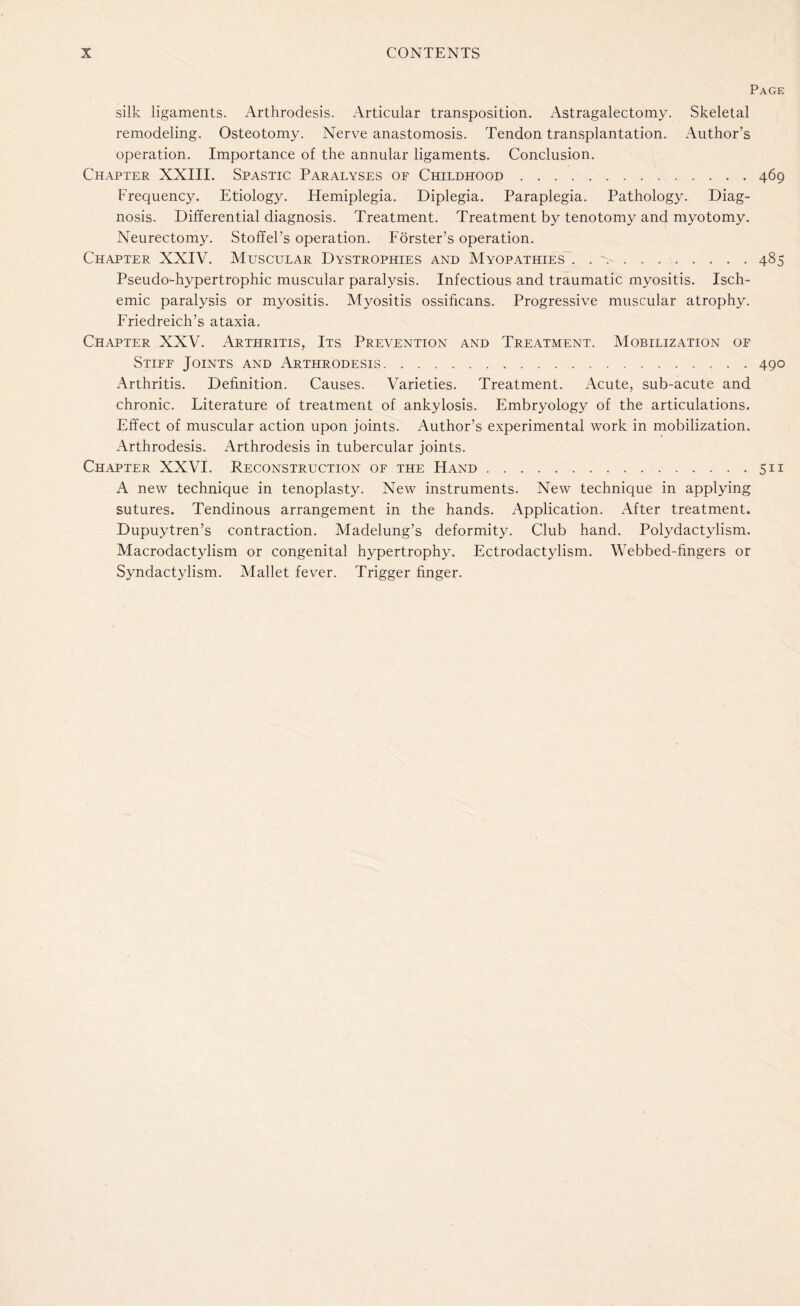 Page silk ligaments. Arthrodesis. Articular transposition. Astragalectomy. Skeletal remodeling. Osteotomy. Nerve anastomosis. Tendon transplantation. Author’s operation. Importance of the annular ligaments. Conclusion. Chapter XXIII. Spastic Paralyses of Childhood.469 Frequency. Etiology. Hemiplegia. Diplegia. Paraplegia. Pathology. Diag¬ nosis. Differential diagnosis. Treatment. Treatment by tenotomy and myotomy. Neurectomy. Stoffel’s operation. Forster’s operation. Chapter XXIV. Muscular Dystrophies and Myopathies ..485 Pseudo-hypertrophic muscular paralysis. Infectious and traumatic myositis. Isch¬ emic paralysis or myositis. Myositis ossificans. Progressive muscular atrophy. Friedreich’s ataxia. Chapter XXV. Arthritis, Its Prevention and Treatment. Mobilization of Stiff Joints and Arthrodesis.490 Arthritis. Definition. Causes. Varieties. Treatment. Acute, sub-acute and chronic. Literature of treatment of ankylosis. Embryology of the articulations. Effect of muscular action upon joints. Author’s experimental work in mobilization. Arthrodesis. Arthrodesis in tubercular joints. Chapter XXVI. Reconstruction of the Hand.511 A new technique in tenoplasty. New instruments. New technique in applying sutures. Tendinous arrangement in the hands. Application. After treatment. Dupuytren’s contraction. Madelung’s deformity. Club hand. Polydactylism. Macrodactylism or congenital hypertrophy. Ectrodactylism. Webbed-fingers or Syndactylism. Mallet fever. Trigger finger.