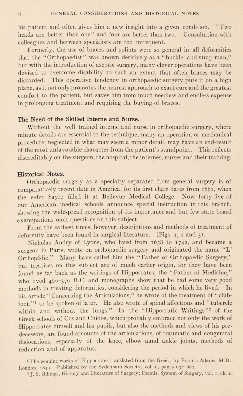 his patient and often gives him a new insight into a given condition. “Two heads are better than one” and four are better than two. Consultation with colleagues and between specialists are too infrequent. Formerly, the use of braces and splints were so general in all deformities that the “Orthopaedist” was known derisively as a “buckle- and strap-man,” but with the introduction of aseptic surgery, many clever operations have been devised to overcome disability to such an extent that often braces may be discarded. This operative tendency in orthopaedic surgery puts it on a high plane, as it not only promotes the nearest approach to exact cure and the greatest comfort to the patient, but saves him from much needless and endless expense in prolonging treatment and requiring the buying of braces. The Need of the Skilled Interne and Nurse. Without the well trained interne and nurse in orthopaedic surgery, where minute details are essential to the technique, many an operation or mechanical procedure, neglected in what may seem a minor detail, may have an end-result of the most unfavorable character from the patient’s standpoint. This reflects discreditably on the surgeon, the hospital, the internes, nurses and their training. Historical Notes. Orthopaedic surgery as a specialty separated from general surgery is of comparatively recent date in America, for its first chair dates from 1861, when the elder Sayre filled it at Bellevue Medical College. Now forty-five of our American medical schools announce special instruction in this branch, showing the widespread recognition of its importance and but few state board examinations omit questions on this subject. From the earliest times, however, descriptions and methods of treatment of deformity have been found in surgical literature. (Figs, i, 2 and 3). Nicholas Andry of Lyons, who lived from 1658 to 1742, and became a surgeon in Paris, wrote on orthopaedic surgery and originated the name “L’ Orthopedie.” Many have called him the “Father of Orthopaedic Surgery,’ but treatises on this subject are of much earlier origin, for they have been found as far back as the writings of Hippocrates, the “Father of Medicine,” who lived 460-370 B.C. and monographs show that he had some very good methods in treating deformities, considering the period in which he lived. In his article “Concerning the Articulations,” he wrote of the treatment of “club¬ foot,”1 to be spoken of later. He also wrote of spinal affections and “tubercle within and without the lungs.” In the “Hippocratic Writings”2 of the Greek schools of Cos and Cnidos, which probably embrace not only the work of Hippocrates himself and his pupils, but also the methods and views of his pre¬ decessors, are found accounts of the articulations, of traumatic and congenital dislocations, especially of the knee, elbow aand ankle joints, methods of reduction and of apparatus. 1 The genuine works of Hippocrates translated from the Greek, by Francis Adams, M.D., London, 1849. Published by the Sydenham Society, vol. ii, pages 632-662. 2 J. S. Billings, History and Literature of Surgery; Dennis, System of Surgery, vol. 1, ch. 1.