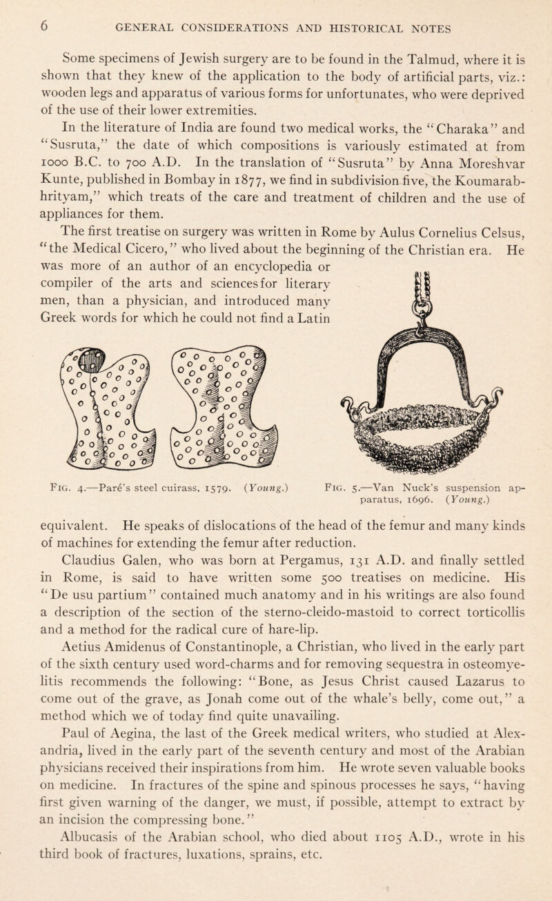 Some specimens of Jewish surgery are to be found in the Talmud, where it is shown that they knew of the application to the body of artificial parts, viz.: wooden legs and apparatus of various forms for unfortunates, who were deprived of the use of their lower extremities. In the literature of India are found two medical works, the “Charaka” and “Susruta,” the date of which compositions is variously estimated at from 1000 B.C. to 700 A.D. In the translation of “Susruta” by Anna Moreshvar Kunte, published in Bombay in 1877, we find in subdivision five, the Koumarab- hrityam,” which treats of the care and treatment of children and the use of appliances for them. The first treatise on surgery was written in Rome by Aulus Cornelius Celsus, “ the Medical Cicero, ” who lived about the beginning of the Christian era. He was more of an author of an encyclopedia or compiler of the arts and sciences for literary men, than a physician, and introduced many Greek words for which he could not find a Latin Fig. 4.—Pare’s steel cuirass, 1579. {Young.) Fig. 5.—Van Nuck’s suspension ap¬ paratus, 1696. {Young.) equivalent. He speaks of dislocations of the head of the femur and many kinds of machines for extending the femur after reduction. Claudius Galen, who was born at Pergamus, 131 A.D. and finally settled in Rome, is said to have written some 500 treatises on medicine. His “De usu partium” contained much anatomy and in his writings are also found a description of the section of the sterno-cleido-mastoid to correct torticollis and a method for the radical cure of hare-lip. Aetius Amidenus of Constantinople, a Christian, who lived in the early part of the sixth century used word-charms and for removing sequestra in osteomye¬ litis recommends the following: “Bone, as Jesus Christ caused Lazarus to come out of the grave, as Jonah come out of the whale’s belly, come out,” a method which we of today find quite unavailing. Paul of Aegina, the last of the Greek medical writers, who studied at Alex¬ andria, lived in the early part of the seventh century and most of the Arabian physicians received their inspirations from him. He wrote seven valuable books on medicine. In fractures of the spine and spinous processes he says, “having first given warning of the danger, we must, if possible, attempt to extract by an incision the compressing bone.” Albucasis of the Arabian school, who died about 1105 A.D., wrote in his third book of fractures, luxations, sprains, etc.