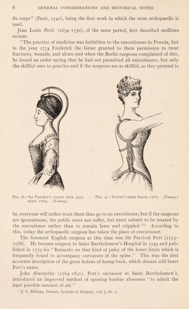 du corps” (Paris, 1741), being the first work in which the term orthopaedic is used. Jean Louis Petit (1674-1750), of the same period, first described mollities ossium. “The practice of medicine was forbidden to the executioners in Prussia, but in the year 1774 Frederick the Great granted to them permission to treat fractures, wounds, and ulcers and when the Berlin surgeons complained of this, he issued an order saying that he had not permitted all executioners, but only the skillful ones to practice and if the surgeons are as skillful, as they pretend to Fig. 8.—Le Vascher’s corset with jury Fig. mast, 1764. {Young.) be, everyone will rather trust them than go to an executioner; but if the surgeons are ignoramuses, the public must not suffer, but must submit to be treated by the executioner rather than to remain lame and crippled.”1 According to this, today the orthopaedic surgeon has taken the place of executioner. The foremost English surgeon at this time was Sir Percival Pott (1713- 1788). He became surgeon to Saint Bartholomew’s Hospital in 1749 and pub¬ lished in 1779 hls “Remarks on that kind of palsy of the lower limbs which is frequently found to accompany curvature of the spine.” This was the first accurate description of the gross lesions of hump-back, which disease still bears Pott’s name. John Abernethy (1764-1831), Pott’s successor at Saint Bartholomew’s, introduced an improved method of opening lumbar abscesses “to admit the least possible amount of air.” 1 J. S. Billings, Dennis, System of Surgery, vol. i, ch. 1.