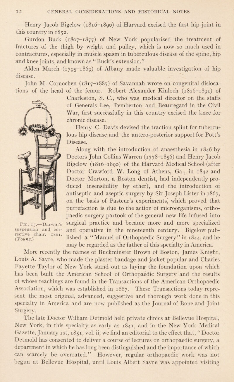 Henry Jacob Bigelow (1816-1890) of Harvard excised the first hip joint in this country in 1852. Gurdon Buck (1807-1877) of New York popularized the treatment of fractures of the thigh by weight and pulley, which is now so much used in contractures, especially in muscle spasm in tuberculous disease of the spine, hip and knee joints, and known as “ Buck’s extension.” Alden March (1795-1869) of Albany made valuable investigation of hip disease. John M. Cornochen (1817-1887) of Savannah wrote on congenital disloca¬ tions of the head of the femur. Robert Alexander Kinloch (1826-1891) of Charleston, S. C., who was medical director on the staffs of Generals Lee, Pemberton and Beauregard in the Civil War, first successfully in this country excised the knee for chronic disease. Henry C. Davis devised the traction splint for tubercu¬ lous hip disease and the antero-posterior support for Pott’s Disease. Along with the introduction of anaesthesia in 1846 by Doctors John Collins Warren (1778-1856) and Henry Jacob Bigelow (1816-1890) of the Harvard Medical School (after Doctor Crawford W. Long of Athens, Ga., in 1842 and Doctor Morton, a Boston dentist, had independently pro¬ duced insensibility by ether), and the introduction of antiseptic and aseptic surgery by Sir Joseph Lister in 1867, on the basis of Pasteur’s experiments, which proved that putrefaction is due to the action of microorganisms, ortho¬ paedic surgery partook of the general new life infused into surgical practice and became more and more specialized suspension and cor- and operative in the nineteenth century. Bigelow pub- “.)Chair> 1801 lished a “Manuel of Orthopaedic Surgery” in 1844, and he may be regarded as the father of this specialty in America. More recently the names of Buckminster Brown of Boston, James Knight, Louis A. Sayre, who made the plaster bandage and jacket popular and Charles Fayette Taylor of New York stand out as laying the foundation upon which has been built the American School of Orthopaedic Surgery and the results of whose teachings are found in the Transactions of the American Orthopaedic Association, which was established in 1887. These Transactions today repre¬ sent the most original, advanced, suggestive and thorough work done in this specialty in America and are now published as the Journal of Bone and Joint Surgery. The late Doctor William Detmold held private clinics at Bellevue Hospital, New York, in this specialty as early as 1841, and in the New York Medical Gazette, January 1st, 1851, vol. ii, we find an editorial to the effect that, “Doctor Detmold has consented to deliver a course of lectures on orthopaedic surgery, a department in which he has long been distinguished and the importance of which can scarcely be overrated.” However, regular orthopaedic work was not begun at Bellevue Hospital, until Louis Albert Sayre was appointed visiting