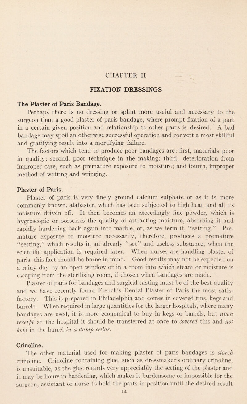 FIXATION DRESSINGS The Plaster of Paris Bandage. Perhaps there is no dressing or splint more useful and necessary to the surgeon than a good plaster of paris bandage, where prompt fixation of a part in a certain given position and relationship to other parts is desired. A bad bandage may spoil an otherwise successful operation and convert a most skillful and gratifying result into a mortifying failure. The factors which tend to produce poor bandages are: first, materials poor in quality; second, poor technique in the making; third, deterioration from improper care, such as premature exposure to moisture; and fourth, improper method of wetting and wringing. Plaster of Paris. Plaster of paris is very finely ground calcium sulphate or as it is more commonly known, alabaster, which has been subjected to high heat and all its moisture driven off. It then becomes an exceedingly fine powder, which is hygroscopic or possesses the quality of attracting moisture, absorbing it and rapidly hardening back again into marble, or, as we term it, “ setting.” Pre¬ mature exposure to moisture necessarily, therefore, produces a premature “setting,” which results in an already “set” and useless substance, when the scientific application is required later. When nurses are handling plaster of paris, this fact should be borne in mind. Good results may not be expected on a rainy day by an open window or in a room into which steam or moisture is escaping from the sterilizing room, if chosen when bandages are made. Plaster of paris for bandages and surgical casting must be of the best quality and we have recently found French’s Dental Plaster of Paris the most satis¬ factory. This is prepared in Philadelphia and comes in covered tins, kegs and barrels. When required in large quantities for the larger hospitals, where many bandages are used, it is more economical to buy in kegs or barrels, but upon receipt at the hospital it should be transferred at once to covered tins and not kept in the barrel in a damp cellar. Crinoline. The other material used for making plaster of paris bandages is starch crinoline. Crinoline containing glue, such as dressmaker’s ordinary crinoline, is unsuitable, as the glue retards very appreciably the setting of the plaster and it may be hours in hardening, which makes it burdensome or impossible for the surgeon, assistant or nurse to hold the parts in position until the desired result